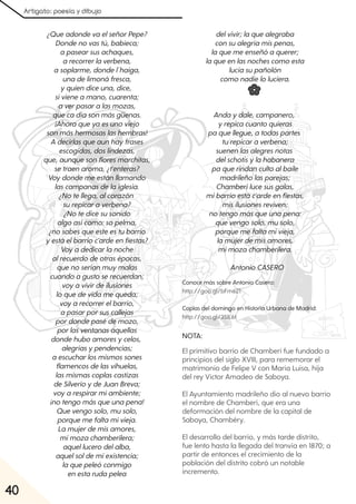 Artigato: poesía y dibujo
40
¿QueadondevaelseñorPepe?
Dondenovastú, babieca;
apasearsusachaques,
arecorrerlaverbena,
asoplarme, dondel´haiga,
unadelimonáfresca,
yquiendiceuna, dice,
sivieneamano, cuarenta;
averpasaralasmozas,
quecadíasonmásgüenas.
¡Ahoraqueyaesunoviejo
sonmáshermosaslashembras!
A decirlasqueaunhayfrases
escogidas, doslindezas,
que, aunquesonfloresmarchitas,
setraenaroma, ¿t'enteras?
Voydondemeestánllamando
lascampanasdelaiglesia.
¿Notellega, alcorazón
surepicaraverbena?
¿Notedicesusonido
algoasícomo:sopelma,
¿nosabesqueesteestubarrio
yestáelbarrioc'ardeenfiestas?
Voyadedicarlanoche
alrecuerdodeotrasépocas,
quenoseríanmuymalas
cuandoagustoserecuerdan;
voyavivirdeilusiones
loquedevidamequeda;
voyarecorrerelbarrio,
apasarporsuscallejas
pordondepasédemozo,
porlasventanasaquellas
dondehuboamoresycelos,
alegríasypendencias;
aescucharlosmismossones
flamencosdelasvihuelas,
lasmismascoplascastizas
deSilverioydeJuanBreva;
voyarespirarmiambiente;
¡notengomásqueunapena!
Quevengosolo, musolo,
porquemefaltamivieja.
Lamujerdemisamores,
mimozachamberilera;
aquellucerodelalba,
aquelsoldemiexistencia;
laquepeleóconmigo
enestarudapelea
delvivir;laquealegraba
consualegríamispenas,
laquemeenseñóaquerer;
laqueenlasnochescomoesta
lucíasupañolón
comonadieloluciera.
Andaydale, campanero,
yrepicacuantoquieras
paquellegue, atodaspartes
turepicaraverbena;
suenenlasalegresnotas
delschotisylahabanera
paquerindancultoalbaile
madrileñolasparejas;
Chamberílucesusgalas,
mibarrioestác'ardeenfiestas,
misilusionesreviven;
notengomásqueunapena:
quevengosolo, musolo,
porquemefaltamivieja,
lamujerdemisamores,
mimozachamberilera.
AntonioCASERO
NOTA:
El primitivo barrio de Chamberí fue fundado a
principios del siglo XVIII, para rememorar el
matrimonio de Felipe V con María Luisa, hija
del rey Víctor Amadeo de Saboya.
El Ayuntamiento madrileño dio al nuevo barrio
el nombre de Chamberí, que era una
deformación del nombre de la capital de
Saboya, Chambéry.
El desarrollo del barrio, y más tarde distrito,
fue lento hasta la llegada del tranvía en 1870; a
partir de entonces el crecimiento de la
población del distrito cobró un notable
incremento.
Conoce más sobre Antonio Casero:
http://goo.gl/bFm621
Coplas del domingo en Historia Urbana de Madrid:
http://goo.gl/35IL6t
 