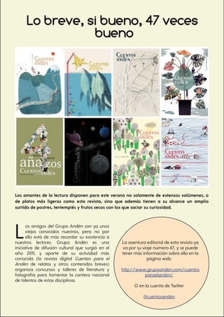 41
El Gato lector
Lo breve, si bueno, 47 veces
Los amantes de la lectura disponen para este verano no solamente de extensos volúmenes, o
de platos más ligeros como esta revista, sino que además tienen a su alcance un amplio
surtido de postres, tentempiés y frutos secos con los que saciar su curiosidad.
Los amigos del Grupo Andén son ya unos
viejos conocidos nuestros, pero no por
ello está de más recordar su existencia a
nuestros lectores. Grupo Andén es una
iniciativa de difusión cultural que surgió en el
año 2011, y aparte de su actividad más
conocida (la revista digital Cuentos para el
Andén de relatos y otros contenidos breves)
organiza concursos y talleres de literatura y
fotografía para fomentar la cantera nacional
de talentos de estas disciplinas.
La aventura editorial de esta revista ya
va por su viaje número 47, y se puede
tener más información sobre ella en la
página web:
http://www.grupoanden.com/cuentos
paraelanden/
O en la cuenta de Twitter
@cuentosanden
bueno
 
