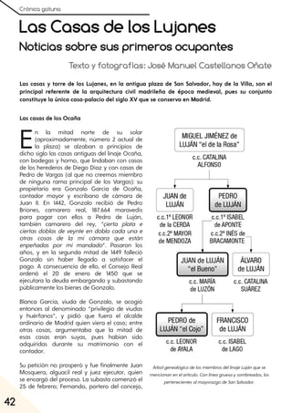 Crónica gatuna
42
Las Casas de los Lujanes
Noticias sobre sus primeros ocupantes
Texto y fotografías: José Manuel Castellanos Oñate
Las casas y torre de los Lujanes, en la antigua plaza de San Salvador, hoy de la Villa, son el
principal referente de la arquitectura civil madrileña de época medieval, pues su conjunto
constituye la única casa-palacio del siglo XV que se conserva en Madrid.
Las casas de los Ocaña
En la mitad norte de su solar
(aproximadamente, número 2 actual de
la plaza) se alzaban a principios de
dicho siglo las casas antiguas del linaje Ocaña,
con bodegas y horno, que lindaban con casas
de los herederos de Diego Díaz y con casas de
Pedro de Vargas (al que no creemos miembro
de ninguna rama principal de los Vargas): su
propietario era Gonzalo García de Ocaña,
contador mayor y escribano de cámara de
Juan II. En 1442, Gonzalo recibió de Pedro
Briones, camarero real, 187.664 maravedís
para pagar con ellos a Pedro de Luján,
también camarero del rey, “çierta plata e
ciertas doblas de veynte en dobla cada una e
otras cosas de la mi cámara que están
enpeñadas por mi mandado”. Pasaron los
años, y en la segunda mitad de 1449 falleció
Gonzalo sin haber llegado a satisfacer el
pago. A consecuencia de ello, el Consejo Real
ordenó el 20 de enero de 1450 que se
ejecutara la deuda embargando y subastando
públicamente los bienes de Gonzalo.
Blanca García, viuda de Gonzalo, se acogió
entonces al denominado “privilegio de viudas
y huérfanos”, y pidió que fuera el alcalde
ordinario de Madrid quien viera el caso; entre
otras cosas, argumentaba que la mitad de
esas casas eran suyas, pues habían sido
adquiridas durante su matrimonio con el
contador.
Su petición no prosperó y fue finalmente Juan
Mosquera, alguacil real y juez ejecutor, quien
se encargó del proceso. La subasta comenzó el
25 de febrero; Fernando, portero del concejo,
ÁrbolgenealógicodelosmiembrosdellinajeLujánquese
mencionanenelartículo. Conlíneagruesaysombreados, los
pertenecientesalmayorazgodeSanSalvador.
 