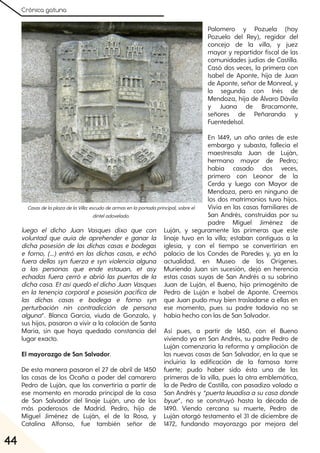 Crónica gatuna
44
luego el dicho Juan Vasques dixo que con
voluntad que auía de aprehender e ganar la
dicha posesión de las dichas casas e bodegas
e forno, (...) entró en las dichas casas, e echó
fuera dellas syn fuerza e syn violencia alguna
a las personas que ende estauan, et asy
echadas fuera çerró e abrió las puertas de la
dicha casa. Etasíquedó eldicho Juan Vasques
en la tenençia corporal e posesión pacífica de
las dichas casas e bodega e forno syn
perturbación nin contradicción de persona
alguna”. Blanca García, viuda de Gonzalo, y
sus hijos, pasaron a vivir a la colación de Santa
María, sin que haya quedado constancia del
lugar exacto.
El mayorazgo de San Salvador.
De esta manera pasaron el 27 de abril de 1450
las casas de los Ocaña a poder del camarero
Pedro de Luján, que las convertiría a partir de
ese momento en morada principal de la casa
de San Salvador del linaje Luján, uno de los
más poderosos de Madrid. Pedro, hijo de
Miguel Jiménez de Luján, el de la Rosa, y
Catalina Alfonso, fue también señor de
Palomero y Pozuela (hoy
Pozuelo del Rey), regidor del
concejo de la villa, y juez
mayor y repartidor fiscal de las
comunidades judías de Castilla.
Casó dos veces, la primera con
Isabel de Aponte, hija de Juan
de Aponte, señor de Monreal, y
la segunda con Inés de
Mendoza, hija de Álvaro Dávila
y Juana de Bracamonte,
señores de Peñaranda y
Fuentedelsol.
En 1449, un año antes de este
embargo y subasta, fallecía el
maestresala Juan de Luján,
hermano mayor de Pedro;
había casado dos veces,
primero con Leonor de la
Cerda y luego con Mayor de
Mendoza, pero en ninguno de
los dos matrimonios tuvo hijos.
Vivía en las casas familiares de
San Andrés, construidas por su
padre Miguel Jiménez de
Luján, y seguramente las primeras que este
linaje tuvo en la villa; estaban contiguas a la
iglesia, y con el tiempo se convertirían en
palacio de los Condes de Paredes y, ya en la
actualidad, en Museo de los Orígenes.
Muriendo Juan sin sucesión, dejó en herencia
estas casas suyas de San Andrés a su sobrino
Juan de Luján, el Bueno, hijo primogénito de
Pedro de Luján e Isabel de Aponte. Creemos
que Juan pudo muy bien trasladarse a ellas en
ese momento, pues su padre todavía no se
había hecho con las de San Salvador.
Así pues, a partir de 1450, con el Bueno
viviendo ya en San Andrés, su padre Pedro de
Luján comenzaría la reforma y ampliación de
las nuevas casas de San Salvador, en la que se
incluiría la edificación de la famosa torre
fuerte; pudo haber sido ésta una de las
primeras de la villa, pues la otra emblemática,
la de Pedro de Castilla, con pasadizo volado a
San Andrés y “puertaleuadisaasucasadonde
byue”, no se construyó hasta la década de
1490. Viendo cercana su muerte, Pedro de
Luján otorgó testamento el 31 de diciembre de
1472, fundando mayorazgo por mejora del
CasasdelaplazadelaVilla:escudodearmasenlaportadaprincipal, sobreel
dinteladovelado.
 