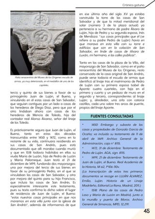 45
Crónica gatuna
tercio y quinto de sus bienes a favor de su
primogénito Juan de Luján, el Bueno, y
vinculando en él estas casas de San Salvador,
que seguían contiguas por un lado a casas de
los herederos de Diego Díaz, pero que por el
otro lindaban ahora con casas de los
herederos de Mencía de Toledo, hija del
contador real Alonso Álvarez, señor del linaje
de los Toledo.
Es prácticamente seguro que Juan de Luján, el
Bueno, tanto en estas dos décadas
transcurridas entre 1450 y 1472, como en lo
restante de su vida, continuara residiendo en
sus casas de San Andrés, pues está
documentado que allí moraba cuando murió
y que en 1518 todavía habitaba en ellas su
viuda María de Luzón, hija de Pedro de Luzón
y María Palomeque. Juan testó el 21 de
diciembre de 1499, fundando dos mayorazgos:
uno por mejora del tercio de sus bienes en
favor de su primogénito Pedro, en el que se
vinculaban las casas de San Salvador, y otro
por mejora del quinto para su hijo Francisco,
que incluía las casas de San Andrés. Es
especialmente interesante este testamento,
pues su texto confirma lo dicho sobre el lugar
de residencia de Juan de Luján, el Bueno:
“estas nuestras casas principales en que nos
moramos en esta villa junto con la iglesia de
San Andrés”, además de informarnos de que
en ese último año del siglo XV ya estaba
construida la torre de las casas de San
Salvador y de que la mitad meridional del
solar (número 3 de la plaza actual) ya
pertenecía a su hermano de padre Álvaro de
Luján, hijo de Pedro y su segunda esposa, Inés
de Mendoza: “sus casas principales que él (se
refiere a su padre Pedro de Luján) havía en
que morava en esta villa con su torre e
edificios que son en la colación de San
Salvador, en linde de casas de Alvaro de
Luxán, mihermano, elascallespúblicas”.
Tanto en las casas de la plaza de la Villa, del
mayorazgo de San Salvador, como en el patio
renacentista del Museo de los Orígenes, resto
conservado de la casa original de San Andrés,
puede verse todavía el escudo de armas que
identificó al linaje tras el matrimonio de Pedro
de Luján con su primera esposa Isabel de
Aponte: cuatro cuarteles, con faja en el
primero y cuarto y un pedazo de muro en el
segundo y tercero, correspondientes al linaje
Luján; y, alrededor, una orla con catorce
castillos, cada uno sobre tres arcos de puente,
propios del linaje Aponte.
FUENTES CONSULTADAS
• 1450: Embargo y subasta de las
casas ypropiedades de Gonzalo García de
Ocaña; va incluido su testamento de 11 de
abril de 1449. Archivo General de la
Administración, cajan°8115.
• 1472, 31 de diciembre: Testamento de
PedrodeLuján. AGA, sign. 8115.
• 1499, 21de diciembre: Testamento de
Juan de Luján, elBueno. RealAcademia de
laHistoria, M-62, fº106-110v.
(La transcripción de estos tres primeros
documentos se recoge en LUJÁN ÁLVAREZ,
Emilio, Luján. Historia de un Linaje
Madrileño, EditorialLaRana, Madrid, 2011.)
• 1518: Plano de las casas de Pedro
Laso y María de Luzón en Madrid, junto a
la muralla y puerta de Moros. Archivo
GeneraldeSimancas, MPD, 12,219.
PatiorenacentistadelMuseodelosOrígenes:escudode
armas, yamuydeteriorado, enelmedallóndeunodelos
capiteles.
 