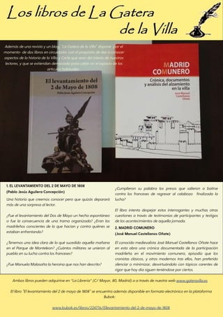 1. EL LEVANTAMIENTO DEL 2 DE MAYO DE 1808
(Pablo Jesús Aguilera Concepción)
Una historia que creemos conocer pero que quizás deparará
másdeunasorpresaallector.
¿Fue ellevantamiento delDos de Mayo un hecho espontáneo
o fue la consecuencia de una trama organizada? ¿Eran los
madrileños conscientes de lo que hacían y contra quiénes se
estabanenfrentando?
¿Tenemos una idea clara de lo qué sucedido aquella mañana
en el Parque de Monteleon? ¿Cuántos militares se unieron al
puebloensuluchacontralosfranceses?
¿FueManuelaMalasañalaheroinaquenoshandescrito?
¿Cumplieron su palabra los presos que salieron a batirse
contra los franceses de regresar al calabozo finalizada la
lucha?
El libro intenta despejar estos interrogantes y muchas otras
cuestiones a través de testimonios de participantes y testigos
delosacontecimientosdeaquellajornada.
2. MADRID COMUNERO
(José Manuel Castellanos Oñate)
Elconocido medievalista José ManuelCastellanos Oñate hace
en esta obra una crónica documentada de la participación
madrileña en el movimiento comunero, episodio que los
cronistas clásicos, y otros modernos tras ellos, han preferido
silenciar o minimizar, desvirtuándolo con tópicos carentes de
rigorquehoydíasiguenteniéndoseporciertos.
Amboslibrospuedenadquirirseen“LaLibrería”(C/Mayor, 80, Madrid)oatravésdenuestrawebwww.gateravilla.es
Ellibro"Ellevantamientodel2demayode1808"seencuentraademásdisponibleenformatoelectrónicoenlaplataforma
Bubok:
www.bubok.es/libros/224776/Ellevantamiento-del-2-de-mayo-de-1808
Ademásdeunarevistayunblog, "LaGateradelaVilla"dispone-porel
momento- dedoslibrosencirculación, conelpropósitodedaraconocer
aspectosdelahistoriadelaVillayCortequeseandelinterésdenuestros
lectores, yqueseextiendandemasiadoparacaberenelespaciodelos
artículoshabituales.
 