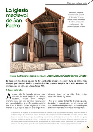 5
Madrid, a vista de gato
La iglesia
medieval
de San
Pedro
Texto e ilustraciones (salvo mención): José Manuel Castellanos Oñate
Aunque sólo ha llegado intacta hasta
nosotros la torre original del templo
mudéjar, existen otros vestigios
menores que, con ella, permiten recomponer
con cierta fiabilidad la conformación material
que tuvo el edificio al ser erigido o, cuando
menos, la que llegó a adquirir a lo largo de los
primeros siglos de su vida. Tales restos
materiales son los siguientes:
- Tres arcos ciegos de ladrillo de medio punto,
doblados y recuadrados, en el exterior del
lado meridional del presbiterio, sobre la capilla
de bóveda nervada de la nave de la epístola.
La iglesia de San Pedro es, con la de San Nicolás, el resto de arquitectura no militar más
antiguo que conserva Madrid, y uno de los diez primeros templos de la villa, existentes al
menos desde los primeros años del siglo XIII1.
Perspectivainteriordel
templodesdelacostanilla
deSanPedro. Enprimer
término, abajo, cimentación
delatorre, arranquedel
machóncentralydos
primerostirosdelaescalera.
(1) La afirmación de que existe un documento de diciembre de 1194 en el que se mencionan estas diez iglesias, el cual sería por ello la
prueba más antigua de su existencia, es errónea. Proviene de la lectura equivocada deltexto de FidelFita en elque se transcribe dicho
documento: una carta de pesquisa que Alfonso VIII dirige a cuatro jurados de Madrid, en la que no se citan en absoluto tales iglesias
(FITA, Fidel: “Madriden elsiglo XII”, en B.R.A.H., t. VIII, 1888, doc. núm. 15, pp. 76-80). Es alcomentardicha carta, cuando Fita refiere que
estos mismos jurados también figuran en la Carta de Otorgamiento delFuero de Madrid, que síes eldocumento en elque aparecen por
primeravezestasdiezprimerasiglesiasdelavilla. ElFuerovienefechándosehacia1202, ylaCartadeOtorgamiento, hacia1214.
1. Restos materiales
 