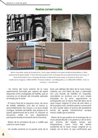 Madrid, a vista de gato
6
- Un tramo del muro exterior de la nave
septentrional, formado por cajones de tapial
dispuestos entre verdugadas de ladrillo, que se
conserva en el desván del inmueble adosado
al templo por el norte.
- El tramo final de la arquería norte, de arcos
de ladrillo doblados (con dos al menos o,
presumiblemente, tres roscas), y un arco simple
contiguo, también de ladrillo, que enjarja en la
pared septentrional de la torre. El conjunto se
encuentra visible en una dependencia
parroquial situada al noroeste de la manzana.
- Restos de la armadura de par y nudillo que
cubría la nave mayor.
- Un resalte existente en la pared norte de la
torre, por debajo del alero de la nave mayor,
cubierto con una hilera de tejas y adornado
con una banda de ladrillos en esquinilla,
coincidente en anchura con el arco simple
enjarjado en la torre; seguramente se
corresponde con el tramo final del alero de la
nave mayor original. El inicio de este alero, y
de la propia nave, también parece conservarse
en otro resalte sobre el prisma del presbiterio
actual, de iguales características aunque
menos visible que el anterior.
- Restos de lo que podría ser el arranque de un
muro perpendicular a la pared sur de la torre,
por encima del tejado actual, que
interpretamos como inicio del testero
occidental de la nave mayor original en su
enjarje con la torre, lo que confirmaría que
Restosconservados, apartedelapropiatorre. 1:Arcosciegosdobladosenlaparedmeridionaldelpresbiterio. 2:Muro
septentrionaldetapialyladrillo. 3:Tramofinaldelaarqueríanorte. 4:Arranquedelmuroseptentrionaldelanavemayor. 5:
Sectorfinaldedichomuro. 6:Arranquedeltesterooccidentaldelanavemayor, enlaparedsurdelatorre.
Créditosdelasimágenes. 1:ABADCASTRO, “Eltemplomedieval...”;(verBibliografía)2y3:CABALLEROZOREDA, “Cómose
construye...”;restodelautor.
Restos conservados
 