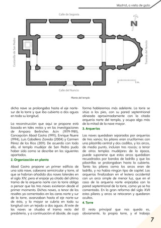 7
Madrid, a vista de gato
dicha nave se prolongaba hasta el eje norte-
sur de la torre y que iba cubierta a dos aguas
en toda su longitud.
La reconstrucción que aquí se propone está
basada en tales restos y en las investigaciones
de Amparo Berlinches Acín (1979-1981),
Concepción Abad Castro (1991), Enrique Nuere
(1994), Luis Caballero Zoreda (2004) y Carmen
Pérez de los Ríos (2011). De acuerdo con todo
ello, el templo mudéjar de San Pedro pudo
haber sido como se describe en los siguientes
apartados.
2. Organización en planta
Abad Castro propone un primer edificio de
una sola nave, cabecera semicircular y torre, al
que se habrían añadido dos naves laterales en
el siglo XIV, pero el enjarje ya citado del último
tramo de la arquería norte con la torre obliga
a pensar que las tres naves existieron desde el
primer momento. Dichas naves, a tenor de los
resaltes ya comentados en las caras norte y sur
de la torre, avanzaban hasta el eje norte-sur
de ésta, y la mayor se cubría en toda su
longitud con un tejado a dos aguas. Al este de
las naves se situaba el tramo recto del
presbiterio, y a continuación el ábside, de cuya
forma hablaremos más adelante. La torre se
sitúa a los pies, con su pared septentrional
alineada aproximadamente con la citada
arquería norte del templo, y ocupa algo más
de la mitad de la nave mayor.
3. Arquerías
Las naves quedaban separadas por arquerías
de tres vanos; los pilares eran cruciformes con
una pilastrilla central y dos codillos, y los arcos,
de medio punto, incluían tres roscas; a tenor
de otros templos mudéjares de la época,
puede suponerse que estos arcos quedaban
recuadrados por bandas de ladrillo y que las
pilastrillas se prolongaban hasta la cubierta.
Tanto los pilares como los arcos eran de
ladrillo, y no había ningún tipo de capitel. Las
arquerías finalizaban en el testero occidental
con un arco simple de menor luz, que en el
caso de la arquería norte enjarjaba con la
pared septentrional de la torre, como ya se ha
comentado. En la gran reforma del siglo XVII
estos pilares y arcos se retocaron y quedaron
ocultos.
4. Torre
El resto principal que nos queda es,
obviamente, la propia torre, y el trabajo
Plantadeltemplo
 