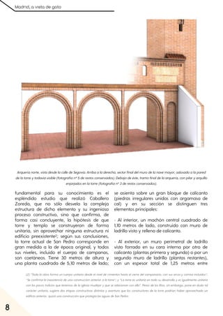 Madrid, a vista de gato
8
fundamental para su conocimiento es el
espléndido estudio que realizó Caballero
Zoreda, que no sólo desvela la compleja
estructura de dicho elemento y su ingenioso
proceso constructivo, sino que confirma, de
forma casi concluyente, la hipótesis de que
torre y templo se construyeron de forma
unitaria, sin aprovechar ninguna estructura ni
edificio preexistente2; según sus conclusiones,
la torre actual de San Pedro corresponde en
gran medida a la de época original, y todos
sus niveles, incluido el cuerpo de campanas,
son coetáneos. Tiene 30 metros de altura y
una planta cuadrada de 5,10 metros de lado;
se asienta sobre un gran bloque de calicanto
(piedras irregulares unidas con argamasa de
cal) y en su sección se distinguen tres
elementos principales:
- Al interior, un machón central cuadrado de
1,10 metros de lado, construido con muro de
ladrillo visto y relleno de calicanto.
- Al exterior, un muro perimetral de ladrillo
visto forrado en su cara interna por otro de
calicanto (plantas primera y segunda) o por un
segundo muro de ladrillo (plantas restantes),
con un espesor total de 1,25 metros entre
Arqueríanorte, vistadesdelacalledeSegovia. Arribaaladerecha, sectorfinaldelmurodelanavemayor, adosadoalapared
delatorreytodavíavisible(fotografíanº5derestosconservados). Debajodeéste, tramofinaldelaarquería, conpilaryarquillo
enjarjadosenlatorre(fotografíanº3derestosconservados).
(2) “Toda la obra forma un cuerpo unitario desde elnivelde cimientos hasta elcierre delcampanario, con sus arcos ycornisa incluidos”;
“Se confirma la inexistencia de una construcción anteriora la torre”; y“La torre es unitaria en todo su desarrollo yes igualmente unitaria
con los pocos indicios que tenemos de la iglesia mudéjaryque se relacionan con ella”. Perez de los Ríos, sin embargo, pone en duda tal
carácter unitario, sugiere dos etapas constructivas distintas y aventura que los constructores de la torre podrían haber aprovechado un
edificioanterior, quizáunaconstrucciónqueprotegíalasaguasdeSanPedro.
 
