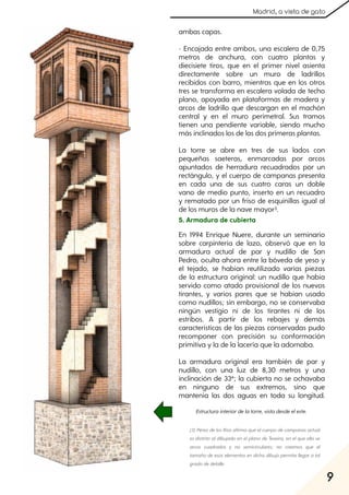 9
Madrid, a vista de gato
ambas capas.
- Encajada entre ambos, una escalera de 0,75
metros de anchura, con cuatro plantas y
diecisiete tiros, que en el primer nivel asienta
directamente sobre un muro de ladrillos
recibidos con barro, mientras que en los otros
tres se transforma en escalera volada de techo
plano, apoyada en plataformas de madera y
arcos de ladrillo que descargan en el machón
central y en el muro perimetral. Sus tramos
tienen una pendiente variable, siendo mucho
más inclinados los de las dos primeras plantas.
La torre se abre en tres de sus lados con
pequeñas saeteras, enmarcadas por arcos
apuntados de herradura recuadrados por un
rectángulo, y el cuerpo de campanas presenta
en cada una de sus cuatro caras un doble
vano de medio punto, inserto en un recuadro
y rematado por un friso de esquinillas igual al
de los muros de la nave mayor3.
5. Armadura de cubierta
En 1994 Enrique Nuere, durante un seminario
sobre carpintería de lazo, observó que en la
armadura actual de par y nudillo de San
Pedro, oculta ahora entre la bóveda de yeso y
el tejado, se habían reutilizado varias piezas
de la estructura original: un nudillo que había
servido como atado provisional de los nuevos
tirantes, y varios pares que se habían usado
como nudillos; sin embargo, no se conservaba
ningún vestigio ni de los tirantes ni de los
estribos. A partir de los rebajes y demás
características de las piezas conservadas pudo
recomponer con precisión su conformación
primitiva y la de la lacería que la adornaba.
La armadura original era también de par y
nudillo, con una luz de 8,30 metros y una
inclinación de 33º; la cubierta no se ochavaba
en ninguno de sus extremos, sino que
mantenía las dos aguas en toda su longitud.
Estructurainteriordelatorre, vistadesdeeleste.
(3) Pérezdelos Ríos afirmaqueelcuerpodecampanas actual
es distinto aldibujado en elplano de Texeira, en elque ella ve
arcos cuadrados y no semicirculares; no creemos que el
tamañodeesos elementos en dichodibujopermita llegara tal
gradodedetalle.
 