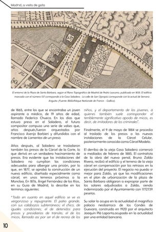 Madrid, a vista de gato
10
de 1865, entre los que se encontraba un joven
aspirante a médico, de 19 años de edad,
llamado Federico Chueca. En los días que
estuvo preso en el Saladero, el futuro
compositor compuso una serie de valses que,
años después,fueron orquestados por
Francisco Asenjo Barbieri y difundidos con el
nombre de Lamentosdeunpreso.
Años después, al Saladero se trasladaron
también los presos de la Cárcel de la Corte, lo
que derivó en un verdadero hacinamiento de
presos. Era evidente que las instalaciones del
Saladero no cumplían las condiciones
adecuadas para albergar una prisión, por lo
que, en 1877, se aprobó la construcción de un
nuevo edificio, diseñado especialmente como
cárcel, en unos terrenos próximos a la
Moncloa. En 1876, Ángel Fernández de los Ríos,
en su Guía de Madrid, lo describe en los
términos siguientes:
“Todo en cuanto en aquel edificio se ve es
vergonzoso y repugnante. El patio grande,
con sus calabozos subterráneos; el chico, de
iguales condiciones; el de detenidos para
presos y presidiarios de tránsito; el de los
micos, llamado así por ser el de recreo de los
niños, y el departamento de los jóvenes, á
quienes también suele corresponder el
terriblemente significativo apodo de micos, es
decir, de imitadores de los criminales".
Finalmente, el 9 de mayo de 1884 se procedía
al traslado de los presos a las nuevas
instalaciones de la Cárcel Celular,
posteriormenteconocida comoCárcelModelo.
El derribo de la vieja Casa Saladero comenzó
a mediados de febrero de 1885. El contratista
de la obra del nuevo penal, Bruno Zaldo
Rivera, recibió el edificio y el terreno de la vieja
cárcel en compensación por los retrasos en la
ejecución del proyecto. El negocio no puedo sr
mejor para Zaldo, ya que las modificaciones
en el plan de urbanización de la plaza de
Santa Bárbara obligaron a expropiar parte de
los solares adjudicados a Zaldo, siendo
indemnizado por el Ayuntamiento con 1772739
pesetas.
Su solar lo ocupa en la actualidad el magnífico
palacio neobarroco de los Condes de
Guevara, construido en 1920 por el arquitecto
Joaquín Plá Laporta,ocupado en la actualidad
por una entidad bancaria.
ElentornodelaPlazadeSantaBárbara, segúnelPlanoTopográficodeMadriddePedroLezcano, publicadoen1835. Eledificio
marcadoconelnúmero137correspondealaCasaSaladero. LacalledeSanOpropiocorrespondeconlaactualdeSerrano
Anguita. (Fuente:BibliothèqueNationaledeFrance– Gallica).
 