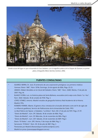 11
Madrid, a vista de gato
FUENTES CONSULTADAS
• ÁLVAREZ-SIERRA, Dr. José. Elcentenariodeunacorporaciónprestigiosa. Losprimerosmédicos
forenses. Diario “ABC”. Núm. 15746. Domingo, 26 de agosto de 1856, Págs. 22-23
• AMADO, Mabel. BandidosenlaCárceldelSaladero. Diario “ABC”. Núm. 33483. Martes, 17 de julio de
2007. Pág. 44.
• BLANCO SORIA, Luis. LahistóricaplazadeSantaBárbara, evocadoradelaviejacorte. Diario “La Voz”.
Núm. 3060. Sábado, 18 de octubre de 1930. Pág. 3.
• LÓPEZ GÓMEZ, Antonio. Madrid:estudiosdegeografíahistórica. Real Academia de la Historia.
Madrid, 1976,
• ROMERO FERRER, Alberto. Elgénerochico:introducciónalestudiodelteatrocortodefindesiglo(de
suinfluenciagaditana). Servicio de Publicaciones de la Universidad de Cádiz. 1993.
• LaRealFábricadeTapices elSaladero. “La Esfera”. Núm. 812. 27 de julio de 1929. Págs. 27-29
• “Diario de Madrid”, núm. 291. Sábado, 18 de octubre de 1806. Pág.1.
• “Diario de Madrid”, núm. 311. Miércoles, 26 de noviembre de 1806. Pág.3.
• “Diario de Madrid”, núm. 329. Sábado, 25 de noviembre de 1809. Pág.3.
• Diario “El Globo”, núm. 3119, Viernes, 9 de mayo de 1884. Pág. 3.
• Semanario “El Motín”. Núm. 30. 24 de julio de 1887. Pág. 3.
• Flaneando por Madrid (flaneandopormadrid.wordpress.com).
• Madrid sin prisas (josesanpepe.blogspot.com.es)
EstadoactualdellugarenqueselevantabalaCasaSaladero, conelmagníficopalaciodelosDuquesdeGuevara, enprimer
plano. (Fotografía:MarioSánchezCachero, 2018).
 