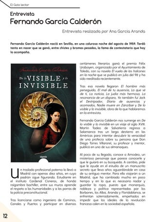 El Gato lector
12
Entrevista
Fernando García Calderón
Entrevista realizada por Ana García Aranda
Fernando García Calderón nació en Sevilla, en una calurosa noche del agosto de 1959. Tardó
tanto en nacer que se ganó, entre chistes y bromas pesadas, la fama de contestatario que hoy
lo acompaña.
Un traslado profesional paterno lo llevó a
Madrid con apenas diez años, en cuyo
padrón sigue figurando. Estudiante en
el instituto Cardenal Cisneros, de honda
raigambre bachiller, entre sus muros aprende
el respeto a las humanidades y a las porras de
la policía preconstitucional.
Tras licenciarse como ingeniero de Caminos,
Canales y Puertos y participar en diversos
certámenes literarios ganó el premio Félix
Urabayen, organizado por el Ayuntamiento de
Toledo, con su novela El vuelo de los halcones
en la noche que se publicó en julio del 98 y ha
sido reeditada recientemente.
Tras esa novela llegaron El hombre más
perseguido, El mal de tu ausencia, Lo que sé
de ti, La noticia, La judía más hermosa, La
resonancia de un disparo, Yo también fuiJack
el Destripador, Diario de ausencias y
acomodos, Nadie muere en Zanzíbar y De lo
visibleyloinvisible, obra de la que hablaremos
en la entrevista.
Fernando García Calderón nos sumerge en De
lo visible y lo invisible en un viaje al siglo XVIII.
Martín Tadeo de Salvatierra regresa a
Salamanca tras un largo destierro en las
Américas para intentar descubrir la veracidad
de una profecía sobre su persona que Don
Diego Torres Villarorel, su profesor y mentor,
publicó en uno de sus almanaques.
Al poco de su llegada, conoce a Amodeo, un
misterioso personaje que parece conocerle y
que le guiará en su búsqueda. A cambio, pide
que le ayude en el estudio de un manuscrito
secreto que lleva años aguardándole en casa
de su antiguo mentor. Para ello viajarán a un
Madrid, que ha cambiado mucho en poco
tiempo y en la que es necesario nadar y
guardar la ropa, puesto que monarquía,
nobleza y política representadas por los
Borbones, los Alba, Aranda y Floridablanca, se
enfrentan soterradamente, empeñados en
impedir que los ideales de la revolución
francesa calen en la sociedad española.
 