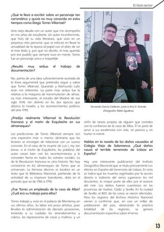 13
El Gato lector
¿Qué te llevó a escribir sobre un personaje tan
carismático y quizá no muy conocido en estos
tiempos como Diego Torres Villarroel?
Una vieja deuda con un autor que me acompañó
en mis años de estudiante. Un autor inconformista,
que hizo de su vida literatura, que vivió en un
perpetuo reto personal, que se esforzó en llevar la
actualidad de la época al papel con el afán de ser
el más leído y, por qué no decirlo, el más querido
por ese pueblo que siempre tuvo en mente. Torres
fue un personaje único e irrepetible.
¿Resultó muy arduo el trabajo de
documentación?
No, partía de una idea suficientemente acotada de
la línea argumental que pretendía seguir y sabía
que Torres Villarroel, Quevedo y Raimundo Lulio
eran mis referentes. La parte más ardua fue la
relativa a la máquina de transmutación de almas.
La más interesante, el estudio del Madrid de ese
siglo XVIII, tan distinto en las dos épocas que
abarca la novela, y los acontecimientos políticos
del año 1790.
¿Predijo realmente Villarroel la Revolución
francesa y el motín de Esquilache en sus
almanaques?
Las predicciones de Torres Villarroel siempre son
una expresión más o menos abstracta que los
lectores se encargan de relacionar con un suceso
concreto. En el caso de la muerte de Luis I, rey tan
breve, o el motín de Esquilache, las palabras del
autor casan bien con los acontecimientos y le
conceden fama en todos los estratos sociales. Lo
de la Revolución francesa es otra historia. No hay
constancia en los almanaques de Torres que se
conservan. La famosa décima se localiza en un
texto que la Biblioteca Nacional, partiendo de la
actividad de su impresor barcelonés, data en el
periodo que va de 1786 a 1790.
¿Fue Torres un empleado de la casa de Alba?
¿Cuál era su trabajo para ellos?
Torres trabajó y vivió en el palacio de Monterrey en
sus últimos años. Su labor era poco artística, pues
llevaba la administración de dieciséis posesiones,
teniendo a su cuidado los arrendamientos y
cobros, las reparaciones de casas y molinos, y un
sinfín de tareas propias de alguien que contaba
con la confianza de la casa de Alba. Él se jacta de
servir a sus excelencias con celo, sin pereza y sin
hurtar ni mentir.
Hablas en la novela de los daños causados al
Colegio Viejo de Salamanca. ¿Qué daños
causó el terrible terremoto de Lisboa en
España?
Hay una interesante publicación del Instituto
Geográfico Nacional que se titula precisamente Los
efectos en España del terremoto de Lisboa. En ésta
se indica que los muertos registrados por la acción
directa o indirecta del sismo superaron los mil
doscientos, la mayor parte de ellos por el avance
del mar. Los daños fueron cuantiosos en las
provincias de Huelva, Cádiz y Sevilla. En la ciudad
de Sevilla, el 80% de las casas se vieron afectadas.
Pero los registros del Archivo Histórico Nacional
vienen a confirmar que, en casi un millar de
poblaciones del país, abarcando la práctica
totalidad de las regiones, se genera
documentación específica sobre el tema.
FernandoGarcíaCalderón, juntoaAnaG. Aranda.
(Fotografía:PabloAguilera).
 