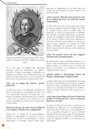 El Gato lector
14
Sin ir más lejos, en Madrid hay referencias
explícitas sobre los desperfectos en iglesias,
conventos y edificios principales, declarados por
arquitectos y alarifes. Como hecho destacado, se
reseña la aciaga caída de la cruz de la iglesia del
Buen Suceso, que produjo la muerte de dos niños.
¿Qué era el colegio del Cuerno? ¿Existió
realmente?
Sí, claro que existió. Guy Mercadier, estudioso de
Torres, lo encuadra en la biografía del autor. Era
una hermandad apócrifa formada por una
docena de alumnos caracterizados por su ingenio
y arte para la travesura. Tan eficaces en sus
acciones que llegaron a adquirir eco en Salamanca
y fuera de ella.
Siendo tan pícaro, ¿por qué renunció Villarroel
a ser médico? ¿Influyó en él su religiosidad?
Influyó más su sentido de la responsabilidad.
Durante su aprendizaje, se percató de que la
medicina de entonces no alcanzaba a cumplir
dignamente su cometido esencial: salvar vidas.
Más que su religiosidad fue su visión ética del
ejercicio de esta profesión lo que lo aleja de la
práctica médica.
¿Cómo terminó Villarroel exorcizando la casa
de la condesa de Arcos? ¿Es cierto que estuvo
enduendada?
Si hemos de hacer caso a lo que pone por escrito
en diversos papeles, podríamos deducir que halló
en aquella curiosa tarea el medio para ver
realizado su deseo de permanecer en Madrid,
bien comido y con buen alojamiento, sin pasar las
penurias de su llegada. La persecución del duende,
así lo cuenta, lo lleva a creer que realmente se
enfrenta a un espíritu que escapa a su control y al
que no logra espantar. La condesa de Arcos
acabó cambiando de domicilio por recomen-
dación suya, pero él se mantuvo como invitado de
la noble señora.
¿Qué nos puedes contar de Don Eugenio
Gerardo Lobo, el capitán poeta?
No demasiado. Fue un personaje popular en su
tiempo, más conocido por sus versos que por sus
gestas militares. Su relación con los condes de
Arcos se remontaba a su infancia en el feudo
toledano de éstos, Cuerva.
¿Dónde estaba la destartalada Puerta del
Parque? ¿Queda algún vestigio de ella?
La Puerta del Parque sería el antecedente de lo que
se conoce como Puerta de San Vicente, situada al
final de la cuesta que bordea el Palacio Real. Esta
última es un encargo del marqués de Vadillo a
Pedro de Ribera, borrando todo vestigio de la
anterior.
¿Qué supuso para Diego de Torres el acierto de
predecir la muerte de Luis I? ¿Fue un momento
decisivo en su vida?
Sin duda. A Torres le costó Dios y ayuda que le
aprobaran la publicación de su almanaque de
aquel año. Éste triunfa por su aire populachero,
por su acertada estructura y por el aliciente
añadido de anunciar una muerte en la familia real,
corriéndose la voz por Madrid y media España.
Todo se magnifica cuando es el mismísimo rey
quien fallece.
DiegodeTorresVillarroel. (conografíaHispana9331-4- Barcia
RetratosconservadosenlaB.N. 1842-3). BibliotecaNacionalde
España.
 