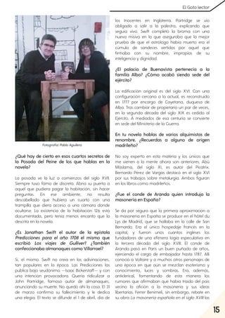 15
El Gato lector
¿Qué hay de cierto en esos cuartos secretos de
la Posada del Peine de los que hablas en la
novela?
La posada ve la luz a comienzos del siglo XVII.
Siempre tuvo fama de discreta. Abría su puerta a
aquel que pudiera pagar la habitación, sin hacer
preguntas. En ese ambiente, no resulta
descabellado que hubiera un cuarto con una
trampilla que diera acceso a una cámara donde
ocultarse. La existencia de la habitación 126 está
documentada, pero tenía menos encanto que la
descrita en la novela.
¿Es Jonathan Swift el autor de la epístola
Predicciones para el año 1708 el mismo que
escribió Los viajes de Gulliver? ¿También
confeccionaba almanaques como Villarroel?
Sí, el mismo. Swift no creía en las adivinaciones,
tan populares en la época. Las Predicciones las
publica bajo seudónimo —Isaac Bickerstaff— y con
una intención provocadora. Quería ridiculizar a
John Partridge, famoso autor de almanaques,
anunciando su muerte. No quedó ahí la cosa. El 31
de marzo confirma su fallecimiento y le dedica
una elegía. El texto se difunde el 1 de abril, día de
los Inocentes en Inglaterra. Partridge se vio
obligado a salir a la palestra, explicando que
seguía vivo. Swift completó la broma con una
nueva misiva en la que aseguraba que la mejor
prueba de que el astrólogo había muerto era el
cúmulo de sandeces vertidas por aquel que
firmaba con su nombre, impropias de su
inteligencia y dignidad.
¿El palacio de Buenavista pertenecía a la
familia Alba? ¿Cómo acabó siendo sede del
ejército?
La edificación original es del siglo XVI. Con una
configuración cercana a la actual, es reconstruido
en 1777 por encargo de Cayetana, duquesa de
Alba. Tras cambiar de propietario un par de veces,
en la segunda década del siglo XIX es cedido al
Ejército. A mediados de esa centuria se convierte
en sede del Ministerio de la Guerra.
En tu novela hablas de varios alquimistas de
renombre. ¿Recuerdas a alguno de origen
madrileño?
No soy experto en esta materia y los únicos que
me vienen a la mente ahora son anteriores. Abû
Máslama, del siglo XI, es autor del Picatrix.
Bernardo Pérez de Vargas destacó en el siglo XVI
por sus trabajos sobre metalurgia. Ambos figuran
en los libros como madrileños.
¿Fue el conde de Aranda quien introdujo la
masonería en España?
Se da por seguro que la primera aproximación a
la masonería en España se produce en el hôtel du
Lys de Madrid, que se hallaba en la calle de San
Bernardo. Era el único hospedaje francés en la
capital, y fueron unos cuantos ingleses los
fundadores de una efímera logia especulativa en
la tercera década del siglo XVIII. El conde de
Aranda pasó en París un buen puñado de años,
ejerciendo el cargo de embajador hasta 1787. Allí
conoció a Voltaire y a muchos otros personajes de
una época en que aún se mezclan esoterismo y
conocimiento, luces y sombras. Era, además,
anticlerical, fomentando de esta manera los
rumores que afirmaban que había traído del país
vecino la afición a la masonería y sus ideas
libertarias. Ferrer Benimeli, sin embargo, rebate en
su obra La masonería española en el siglo XVIII las
Fotografía:PabloAguilera.
 