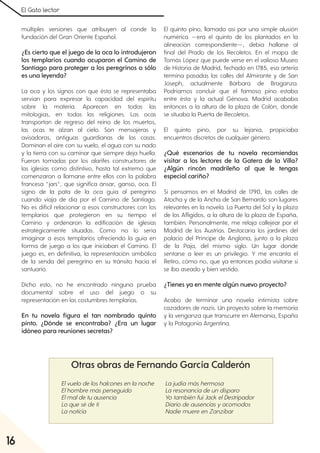 El Gato lector
16
múltiples versiones que atribuyen al conde la
fundación del Gran Oriente Español.
¿Es cierto que el juego de la oca lo introdujeron
los templarios cuando ocuparon el Camino de
Santiago para proteger a los peregrinos o sólo
es una leyenda?
La oca y los signos con que ésta se representaba
servían para expresar la capacidad del espíritu
sobre la materia. Aparecen en todas las
mitologías, en todas las religiones. Las ocas
transportan de regreso del reino de los muertos,
las ocas te alzan al cielo. Son mensajeras y
avisadoras, antiguas guardianas de las casas.
Dominan el aire con su vuelo, el agua con su nado
y la tierra con su caminar que siempre deja huella.
Fueron tomadas por los alarifes constructores de
las iglesias como distintivo, hasta tal extremo que
comenzaron a llamarse entre ellos con la palabra
francesa “jars”, que significa ánsar, ganso, oca. El
signo de la pata de la oca guía al peregrino
cuando viaja de día por el Camino de Santiago.
No es difícil relacionar a esos constructores con los
templarios que protegieron en su tiempo el
Camino y ordenaron la edificación de iglesias
estratégicamente situadas. Como no lo sería
imaginar a esos templarios ofreciendo la guía en
forma de juego a los que iniciaban el Camino. El
juego es, en definitiva, la representación simbólica
de la senda del peregrino en su tránsito hacia el
santuario.
Dicho esto, no he encontrado ninguna prueba
documental sobre el uso del juego o su
representación en las costumbres templarias.
En tu novela figura el tan nombrado quinto
pinto. ¿Dónde se encontraba? ¿Era un lugar
idóneo para reuniones secretas?
El quinto pino, llamado así por una simple alusión
numérica —era el quinto de los plantados en la
alineación correspondiente—, debía hallarse al
final del Prado de los Recoletos. En el mapa de
Tomás López que puede verse en el valioso Museo
de Historia de Madrid, fechado en 1785, esa arteria
termina pasadas las calles del Almirante y de San
Joseph, actualmente Bárbara de Braganza.
Podríamos concluir que el famoso pino estaba
entre ésta y la actual Génova. Madrid acababa
entonces a la altura de la plaza de Colón, donde
se situaba la Puerta de Recoletos.
El quinto pino, por su lejanía, propiciaba
encuentros discretos de cualquier género.
¿Qué escenarios de tu novela recomiendas
visitar a los lectores de la Gatera de la Villa?
¿Algún rincón madrileño al que le tengas
especial cariño?
Si pensamos en el Madrid de 1790, las calles de
Atocha y de la Ancha de San Bernardo son lugares
relevantes en la novela. La Puerta del Sol y la plaza
de los Afligidos, a la altura de la plaza de España,
también. Personalmente, me relaja callejear por el
Madrid de los Austrias. Destacaría los jardines del
palacio del Príncipe de Anglona, junto a la plaza
de la Paja, del mismo siglo. Un lugar donde
sentarse a leer es un privilegio. Y me encanta el
Retiro, cómo no, que ya entonces podía visitarse si
se iba aseado y bien vestido.
¿Tienes ya en mente algún nuevo proyecto?
Acabo de terminar una novela intimista sobre
cazadores de nazis. Un proyecto sobre la memoria
y la venganza que transcurre en Alemania, España
y la Patagonia Argentina.
Elvuelo de los halcones en la noche
Elhombre más perseguido
Elmalde tu ausencia
Lo que sé de ti
La noticia
La judía más hermosa
La resonancia de un disparo
Yo también fuiJack elDestripador
Diario de ausencias y acomodos
Nadie muere en Zanzíbar
Otras obras de Fernando García Calderón
 