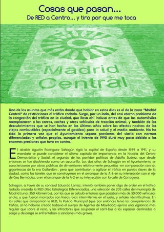 De RED a Centro... y tiro por que me toca
Cosas que pasan...
Uno de los asuntos que más están dando que hablar en estos días es el de la zona “Madrid
Central” de restricciones al tráfico rodado. Surge, por un lado, del casi eterno problema de
la congestión del tráfico en la ciudad, que lleva ahí incluso antes de que los automóviles
reemplazaran a los carros, coches y otros vehículos de tracción animal, y también de los
descubrimientos que se han hecho en los últimos años sobre los efectos nocivos de los
viejos combustibles (especialmente el gasóleo) para la salud y el medio ambiente. No ha
sido la primera vez que el Ayuntamiento separa porciones del viario con normas
diferenciadas y señales propias, aunque el intento de 1990 duró muy poco debido a las
enormes presiones que tuvo en contra.
El alcalde Agustín Rodríguez Sahagún rigió la capital de España desde 1989 a 1991, y su
mandato se puede considerar el último capítulo de importancia en la historia del Centro
Democrático y Social, el segundo de los partidos políticos de Adolfo Suárez, que desde
entonces se fue disolviendo como un azucarillo. Los dos años de Sahagún en el Ayuntamiento se
caracterizaron por obras públicas de dimensiones relativamente pequeñas -en comparación con las
gigantescas de la era Gallardón-, pero que contribuían a agilizar el tráfico en puntos claves de la
ciudad, como los túneles que se construyeron en el arranque de la A-6 en su intersección con el eje
de Cea Bermúdez, o en el arranque de la A-2 en su intersección con la calle de Cartagena.
Sahagún, a través de su concejal Eduardo Larraz, intentó también poner algo de orden en el tráfico
rodado creando la RED (Red Estratégica Diferenciada), una selección de 203 calles del municipio de
Madrid (unos 350 kilómetros), por las que se calculó entonces que pasaban más de 30.000 vehículos
al día, y que fueron marcadas con líneas rojas intermitentes en el suelo, y señales identificativas. En
las calles que componían la RED, la Policía Municipal (que por entonces tenía las competencias de
tráfico, al no haberse creado todavía el cuerpo de Agentes de Movilidad) ejercía una vigilancia más
regular que sobre el resto, y los infractores que ocuparan el carril-bus o los espacios destinados a
carga y descarga se enfrentaban a sanciones más graves.
 