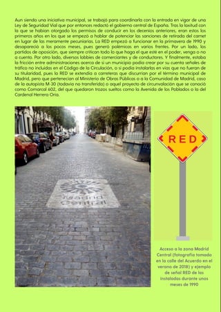 Acceso a la zona Madrid
Central (fotografía tomada
en la calle del Acuerdo en el
verano de 2018) y ejemplo
de señal RED de las
instaladas durante unos
meses de 1990
Aun siendo una iniciativa municipal, se trabajó para coordinarla con la entrada en vigor de una
Ley de Seguridad Vial que por entonces redactó el gobierno central de España. Tras la laxitud con
la que se habían otorgado los permisos de conducir en los decenios anteriores, eran estos los
primeros años en los que se empezó a hablar de potenciar las sanciones de retirada del carnet
en lugar de las meramente pecuniarias. La RED empezó a funcionar en la primavera de 1990 y
desapareció a los pocos meses, pues generó polémicas en varios frentes. Por un lado, los
partidos de oposición, que siempre critican todo lo que haga el que esté en el poder, venga o no
a cuento. Por otro lado, diversos lobbies de comerciantes y de conductores. Y finalmente, estaba
la fricción entre administraciones acerca de si un municipio podía crear por su cuenta señales de
tráfico no incluidas en el Código de la Circulación, o si podía instalarlas en vías que no fueran de
su titularidad, pues la RED se extendía a carreteras que discurrían por el término municipal de
Madrid, pero que pertenecían al Ministerio de Obras Públicas o a la Comunidad de Madrid, caso
de la autopista M-30 (todavía no transferida) o aquel proyecto de circunvalación que se conoció
como Comarcal 602, del que quedaron trozos sueltos como la Avenida de los Poblados o la del
Cardenal Herrera Oria.
 