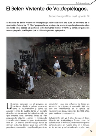 19
Crónica gatuna
El Belén Viviente de Valdepiélagos.
Texto y fotografías: José Ignacio Gil
Uniendo esfuerzos en el proyecto se
involucran desde el primer momento
tanto el Ayuntamiento y como los
propios vecinos del pueblo dando un ejemplo
de colaboración vecinal, incluido el alcalde, ya
que durante unas semanas antes se van
preparando algunas escenas y recogiendo
todo el material necesario para la decoración
final en un intenso día de trabajo donde se
ultiman todos los detalles para que esté listo
para la representación. Las calles del pueblo se
convierten con este esfuerzo de todos en
escenario de la época, ni rastro del s.XXI, sino
que nos adentramos en la época del
nacimiento de Jesús, hace más de 2000 años,
para vivirlo de primera mano.
Actualmente, son ya 9 años los que el Belén
Viviente de Valdepiélagos forma parte del
comienzo de la Navidad, una tradición que va
echando raíces en nuestra Villa, en el tiempo,
en los vecinos y en los cada año acuden más
La historia del Belén Viviente de Valdepiélagos comienza en el año 2010. Un miembro de la
Asociación Cultural de “El Pilar” propone llevar a cabo este proyecto, que llevaba varios años
rondando en su cabeza ya que había visitado muchos Belenes Vivientes y pensó porque no en
nuestro pequeño pueblo para que lo disfruten grandes y pequeños.
 