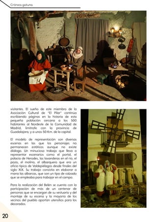 Crónica gatuna
20
visitantes. El sueño de este miembro de la
Asociación Cultural de “El Pilar” continúa
escribiendo páginas en la historia de esta
pequeña población cercana a los 500
habitantes al Nordeste de la Comunidad de
Madrid, limítrofe con la provincia de
Guadalajara, y a unos 50 Km. de la capital.
El modelo de representación son diversas
escenas en las que los personajes no
permanecen estáticos aunque no existe
diálogo. Un minucioso trabajo que lleva a
representar escenarios como el portal, el
palacio de Herodes, las lavanderas en el río, el
pozo, el molino, el albarquero que era un
oficio típico de Valdepiélagos desde finales del
siglo XIX. Su trabajo consistía en elaborar a
mano las albarcas, que son un tipo de calzado
que se empleaba para trabajar en el campo.
Para la realización del Belén se cuenta con la
participación de más de un centenar de
personas que se encargan de su vestuario y del
montaje de su escena y la mayoría de los
vecinos del pueblo aportan utensilios para los
decorados.
 