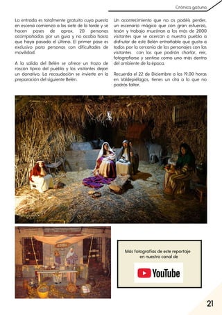 21
Crónica gatuna
La entrada es totalmente gratuita cuya puesta
en escena comienza a las siete de la tarde y se
hacen pases de aprox. 20 personas
acompañadas por un guía y no acaba hasta
que haya pasado el último. El primer pase es
exclusivo para personas con dificultades de
movilidad.
A la salida del Belén se ofrece un trozo de
roscón típico del pueblo y los visitantes dejan
un donativo. La recaudación se invierte en la
preparación del siguiente Belén.
Un acontecimiento que no os podéis perder,
un escenario mágico que con gran esfuerzo,
tesón y trabajo muestran a los más de 2000
visitantes que se acercan a nuestro pueblo a
disfrutar de este Belén entrañable que gusta a
todos por la cercanía de los personajes con los
visitantes con los que podrán charlar, reír,
fotografiarse y sentirse como uno más dentro
del ambiente de la época.
Recuerda el 22 de Diciembre a las 19.00 horas
en Valdepiélagos, tienes un cita a la que no
podrás faltar.
Más fotografías de este reportaje
en nuestro canal de
 