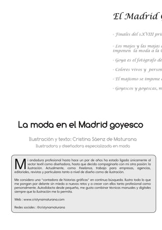 Ilustración y texto: Cristina Sáenz de Maturana
Ilustradora y diseñadora especializada en moda
Mi andadura profesional hasta hace un par de años ha estado ligada únicamente al
sector textil como diseñadora, hasta que decido compaginarlo con mi otra pasión: la
ilustración. Actualmente, como freelance, trabajo para empresas, agencias,
editoriales, revistas y particulares tanto a nivel de diseño como de ilustración.
Me considero una “contadora de historias gráficas” en continua búsqueda. Ilustro todo lo que
me pongan por delante sin miedo a nuevos retos y a crecer con ellos tanto profesional como
personalmente. Autodidacta desde pequeña, me gusta combinar técnicas manuales y digitales
siempre que la ilustración me lo permita.
Web : www.cristynamaturana.com
Redes sociales : @cristynamaturana
La moda en el Madrid goyesco
 