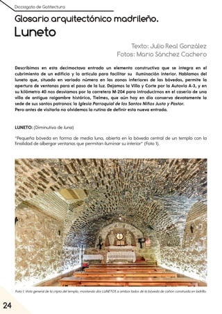 Dicciogato de Gatitectura
24
Glosario arquitectónico madrileño.
Luneto
Texto: Julio Real González
Fotos: Mario Sánchez Cachero
Describimos en esta decimoctava entrada un elemento constructivo que se integra en el
cubrimiento de un edificio y lo articula para facilitar su iluminación interior. Hablamos del
luneto que, situado en variado número en las zonas inferiores de las bóvedas, permite la
apertura de ventanas para el paso de la luz. Dejamos la Villa y Corte por la Autovía A-3, y en
su kilómetro 40 nos desviamos por la carretera M-204 para introducirnos en el caserío de una
villa de antigua raigambre histórica, Tielmes, que aún hoy en día conserva devotamente la
sede de sus santos patronos: la Iglesia Parroquialde los Santos Niños JustoyPastor.
Pero antes de visitarla no olvidemos la rutina de definir esta nueva entrada.
LUNETO: (Diminutivo de luna)
“Pequeña bóveda en forma de media luna, abierta en la bóveda central de un templo con la
finalidad de albergar ventanas que permitan iluminar su interior” (Foto 1).
Foto1. Vistageneraldelacriptadeltemplo, mostandodosLUNETOSaambosladosdelabóvedadecañónconstruidaenladrillo.
 
