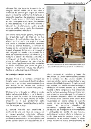 27
Dicciogato de Gatitectura
obstante, hay que lamentar la destrucción del
antiguo retablo mayor en el año 1965 a
instancias del párroco por seguir, de manera
equivocada-como en tantísimos templos de la
geografía española-, las directrices emanadas
del II Concilio Vaticano (1963-1965). Asimismo,
en 1965 se recuperó la Academia, instalándose
el club parroquial; y fue en 1972 cuando se
abrieron los desafortunados cuatro grandes
arcos de ladrillo que, a modo de miradores y
ventanales se abren a la plaza.
Una nueva restauración general, dirigida por
los arquitectos Juan de Dios de la Hoz
Martínez, y D. José Luis González Sánchez, se
efectuó en 1994, en la que se picó el revoco
que cubría el cimborrio del crucero dejando a
la vista su aparejo toledano, se cerraron los
huecos de las campanas con celosías para
impedir el acceso de las aves, se recuperó el
zinz original del tejado apiramidado de la
torre, se impermeabilizaron las cubiertas, y se
restauró el solado de madera. Asimismo, se
reintegraron al templo, en concreto en su
cripta, las bellas imágenes de mármol de los
Santos Niños, que fueron sustituidas en 1996 en
su ermita homónima por copias de yeso. Y
llegamos al momento actual; nos situamos
frente a la fachada principal del templo.
Un prototípico templo barroco.
Situados frente a la fachada principal del
templo, somos conscientes de la dificultad que
supondría a sus tracistas y constructores elevar
este templo en un terreno que evidencia
grandes desfases en sus cotas de nivel (foto 3).
Efectivamente, el templo se edifica a media
ladera del cerro de Palacio o de la Perdiz, y
como el resto del caserío del casco antiguo,
forma parte de un tejido urbano de forma
alargada en el que predominan calles
horizontales largas, y paralelas al curso del río
que discurre por su vega.
Su sencilla fachada, que manifiesta la
existencia de una sola nave, se compone de
un cuerpo principal rectangular edificado
íntegramente en ladrillo, si bien exceptuando
su basamento constituido por mampuestos de
piedra caliza y sillares bien escuadrados de la
misma materua en esquinas y líneas de
articulación. Los únicos elementos articuladores
de la fachada son dos sencillos resaltes a
modo de pilastras planas, y el contrafuerte que
apoya sobre el lado izquierdo. Para iluminar el
coro se abre una sencilla ventana rectangular
adintelada. El costado derecho de la fachada
muestra la torre-campanario, más elaborado
que la fachada principal. Está constituida por
cuatro cuerpos, separados por finas impostas
lisas de caliza; el cuerpo inferior se constituye
por mampuestos cajeados entre sillares bien
escuadrados de piedra caliza; el segundo
cuerpo en un enmarcamiento de ladrillo
muestra en recuadro rehundido el
característico “aparejo toledano”, integrado
por cajones de mampostería entre machones
y verdugadas de ladrillo de dos hiladas,
abriéndose en su parte inferior y elaborada en
ladrillo una estrecha ventana rasgada de
iluminación de la escalera interior; el tercer
cuerpo muestra un nuevo enmarcamiento de
Foto3. FachadaprincipaldeltemplodelosSantosNiños, enla
queseevidencialasdiferenciasdecotadeniveldelterreno.
 
