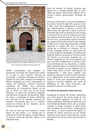 Dicciogato de Gatitectura
28
ladrillo cuadrangular que engloba un
paramento rehundido de mampostería caliza
en el que se abre estrecho ventanal de
iluminación y aireación formado por dintel y
jambas de único sillar, estando sin embargo el
alféizar integrado por varios mampuestos. El
cuerpo de campanas, muestra machones
esquineros de ladrillo que enmarcan
paramentos de mampuestos calizos, en los
que se abren, en cada una de las cuatro
fachadas, un hueco de campanas alargado
verticalmente compuesto de pequeños sillares
de caliza, y rematado en forma adintelada
con ménsulas en los laterales superiores de
tradición renacentista que, en su simetría,
evocan las formas de las “melenas” de las
campanas que cobijan.
Se cubre la torre por una cubierta a cuatro
aguas de teja árabe, y se remata por la
característica linternilla ciega y chapitel filipino
en pizarra, culminado del orbe, veleta y cruz
griega de forja.
Antes de acceder al templo, tenemos que
fijarnos en su notable portada (foto 4) cuyos
sillares de piedra caliza fueron tallados por el
maestro cantero guipuzcoano Santiago de
Echave.
De sereno estilo clásico, y por tanto datable en
la primera mitad del siglo XVII, quizá en torno
a 1640, antes del recargamiento ornamental
que experimentaría el barroco a partir del
último tercio del siglo XVII y hasta la primera
mitad del siglo XVIII, la portada de este templo
se compone de un arco de medio punto entre
dos pilastras toscanas de fuste liso. Las enjutas
entre el arco y el arquitrabe superior muestran
dos puntas de diamante en forma de triángulo
escaleno con su lado largo levemente curvado
siguiendo el ángulo del arco. El segundo
cuerpo de la portada se compone de un
frontón triangular partido, en cuyos extremos
se alzan pequeños pedestales rematados por
bolas de tradición escurialense. El hueco central
del frontón se encuentra ocupado por un
edículo integrado por dos finas pilastras lisas
que sustentan entablamento y frontón hueco
curvo rematado por cruz de piedra y a ambos
lados, pequeñas bolas. La hornacina central se
encuentra ocupada con las imágenes de los
Santos Niños Justo y Pastor. Este edículo, de
configuración y talla poco cuidada, que
denota la utilización de instrumental mecánico
en su elaboración, es de reciente colocación.
Cubre un hueco que originariamente, quizá,
ocupara el escudo nobiliario del conde de
Villaborga, D. Julio César Escazuolo, que
patrocinó y financió su construcción.
Un interior de depuradas líneas barrocas.
Accediendo al interior del templo, obtenemos
una visión general del mismo desde el coro
(foto 5, página siguiente). Se trata de un
templo prototípico del barroco imperante en la
Comunidad de Madrid. Dentro de su sencillez,
contiene sus líneas maestras, a saber: Única
nave de planta de cruz latina, integrada por
tres tramos, y crucero cubierto de cúpula. Su
bóveda de cañón estructura los tres tramos
mediante arcos fajones, observándose en esta
panorámica dos de los lunetos que articulan la
bóveda.
Foto4. Portadaprincipaldeltemplo. SigloXVII.
 