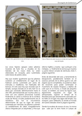 29
Dicciogato de Gatitectura
Los arcos fajones apoyan sobre pilastras
toscanas de fuste liso, y situadas en los
laterales de las naves (foto 6); están
elaboradas en escayola, pero sustentadas
sobre basas de piedra caliza.
Hay que resaltar igualmente que las pilastras
sostienen un entablamento en lugar de la
habitual cornisa sustentada por pares de
ménsulas o modillones, tan habituales del
barroco. En este caso hay que recordar que el
templo, aunque iniciado en el año 1637 no se
daría por concluido definitivamente hasta el
año 1787, permaneciendo por muchos años su
nave con una cubierta provisional. Cuando
finalmente se cubrió a instancia de la condesa
viuda de Pernía, el estilo predominante era el
neoclásico. Esa fue la circunstancia
determinante de que en lugar de cornisa
sustentada por ménsulas, las pilastras sustenten
un entablamento de sabor innegablemente
clásico integrado por un arquitrabe, y friso que
alterna triglifos y rosetas –que sustituyen a las
metopas-, y finalmente la cornisa que muestra
su parte interior ornada de dentículos (foto 7,
página siguiente).
Antes de descender del coro, y lamentando la
desaparición, posiblemente también en el
azaroso período de la última guerra civil, del
órgano que lo completaba, no podemos dejar
de recorrerlo para poder contemplar el
muestrario de ropajes litúrgicos y objetos de
culto que en el mismo, a modo de pequeño
museo, se exhiben, así como las figuras que,
dignamente expuestas en lugar de
almacenadas, esperan el tiempo de la
Navidad para que devotamente colocadas por
los fieles en el lugar más digno del templo, nos
evoquen, para celebrarla, la venida al mundo
de nuestro Salvador (foto 8, página siguiente).
Siendo la escalera de acceso al coro, la misma
que sube por la torre hasta el cuerpo de
Foto5. Vista generaldelanavedeltemplocaptadadesdeel
coro.
Foto6. Pilastradeordentoscanoenelladodelaepístoladela
navedeltemplo.
 