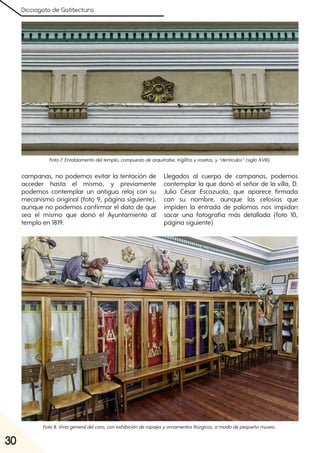 Dicciogato de Gatitectura
30
campanas, no podemos evitar la tentación de
acceder hasta el mismo, y previamente
podemos contemplar un antiguo reloj con su
mecanismo original (foto 9, página siguiente),
aunque no podemos confirmar el dato de que
sea el mismo que donó el Ayuntamiento al
templo en 1819.
Llegados al cuerpo de campanas, podemos
contemplar la que donó el señor de la villa, D.
Julio César Escazuola, que aparece firmada
con su nombre, aunque las celosías que
impiden la entrada de palomas nos impidan
sacar una fotografía más detallada (foto 10,
página siguiente)
Foto7. Entablamentodeltemplo, compuestodearquitrabe, triglifosyrosetas, y“dentículos”(sigloXVIII).
Foto8. Vistageneraldelcoro, conexhibiciónderopajesyornamentoslitúrgicos, amododepequeñomuseo.
 