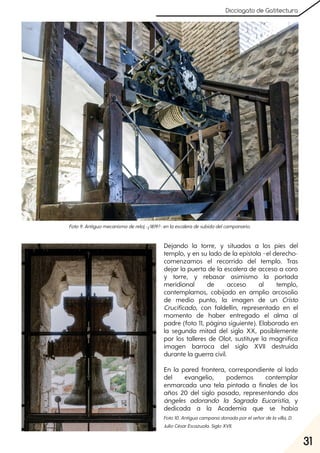 31
Dicciogato de Gatitectura
Dejando la torre, y situados a los pies del
templo, y en su lado de la epístola –el derecho-
comenzamos el recorrido del templo. Tras
dejar la puerta de la escalera de acceso a coro
y torre, y rebasar asimismo la portada
meridional de acceso al templo,
contemplamos, cobijado en amplio arcosolio
de medio punto, la imagen de un Cristo
Crucificado, con faldellín, representado en el
momento de haber entregado el alma al
padre (foto 11, página siguiente). Elaborado en
la segunda mitad del siglo XX, posiblemente
por los talleres de Olot, sustituye la magnífica
imagen barroca del siglo XVII destruida
durante la guerra civil.
En la pared frontera, correspondiente al lado
del evangelio, podemos contemplar
enmarcada una tela pintada a finales de los
años 20 del siglo pasado, representando dos
ángeles adorando la Sagrada Eucaristía, y
dedicada a la Academia que se había
Foto9. Antiguomecanismodereloj-¿1819?- enlaescaleradesubidadelcampanario.
Foto10. Antiguacampanadonadaporelseñordelavilla, D.
JulioCésarEscazuola. SigloXVII.
 