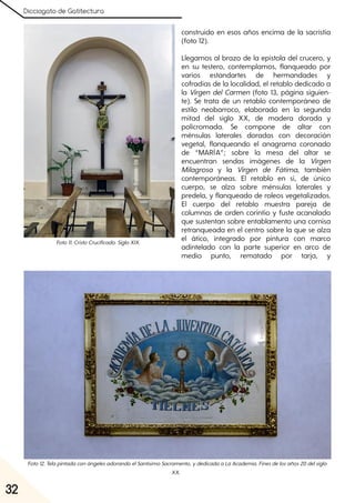 Dicciogato de Gatitectura
32
construido en esos años encima de la sacristía
(foto 12).
Llegamos al brazo de la epístola del crucero, y
en su testero, contemplamos, flanqueado por
varios estandartes de hermandades y
cofradías de la localidad, el retablo dedicado a
la Virgen del Carmen (foto 13, página siguien-
te). Se trata de un retablo contemporáneo de
estilo neobarroco, elaborado en la segunda
mitad del siglo XX, de madera dorada y
policromada. Se compone de altar con
ménsulas laterales doradas con decoración
vegetal, flanqueando el anagrama coronado
de “MARÍA”; sobre la mesa del altar se
encuentran sendas imágenes de la Virgen
Milagrosa y la Virgen de Fátima, también
contemporáneas. El retablo en sí, de único
cuerpo, se alza sobre ménsulas laterales y
predela, y flanqueado de roleos vegetalizados.
El cuerpo del retablo muestra pareja de
columnas de orden corintio y fuste acanalado
que sustentan sobre entablamento una cornisa
retranqueada en el centro sobre la que se alza
el ático, integrado por pintura con marco
adintelado con la parte superior en arco de
medio punto, rematado por tarja, y
Foto12. TelapintadaconángelesadorandoelSantísimoSacramento, ydedicadaaLaAcademia. Finesdelosaños20delsiglo
XX.
Foto11. CristoCrucificado. SigloXIX.
 