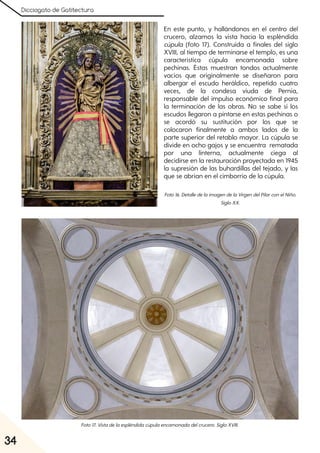 Dicciogato de Gatitectura
34
En este punto, y hallándonos en el centro del
crucero, alzamos la vista hacia la espléndida
cúpula (foto 17). Construida a finales del siglo
XVIII, al tiempo de terminarse el templo, es una
característica cúpula encamonada sobre
pechinas. Éstas muestran tondos actualmente
vacíos que originalmente se diseñaron para
albergar el escudo heráldico, repetido cuatro
veces, de la condesa viuda de Pernía,
responsable del impulso económico final para
la terminación de las obras. No se sabe si los
escudos llegaron a pintarse en estas pechinas o
se acordó su sustitución por los que se
colocaron finalmente a ambos lados de la
parte superior del retablo mayor. La cúpula se
divide en ocho gajos y se encuentra rematada
por una linterna, actualmente ciega al
decidirse en la restauración proyectada en 1945
la supresión de las buhardillas del tejado, y las
que se abrían en el cimborrio de la cúpula.
Foto16. DetalledelaimagendelaVirgendelPilarconelNiño.
SigloXX.
Foto17. Vistadelaespléndidacúpulaencamonadadelcrucero. SigloXVIII.
 