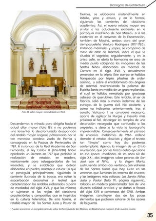 35
Dicciogato de Gatitectura
Descendemos la mirada para dirigirla hacia el
actual altar mayor (foto 18), y no podemos
sino lamentar la desafortunada desaparición
del retablo mayor original, patrocinado por la
tan mentada condesa viuda de Pernía y
consagrado en la Pascua de Pentecostés de
1787. A instancias de la Real Academia de San
Fernando, el rey Carlos III (1716-1788) había
aprobado un Decreto en 1777 que prohibía la
realización de retablos en madera,
teóricamente para salvaguardarlos de los
incendios, y se establecía que debían
elaborarse en piedra, mármol o estuco. Lo que
se perseguía principalmente, siguiendo la
corriente ilustrada de la época, era evitar la
exacerbación decorativa y teatral que
caracterizaban los retablos elaborados a partir
de mediados del siglo XVII, y que los mismos
se sujetaran a las reglas del clasicismo
arquitectónico y compositivo que se inspiraba
en la cultura helenística. De esta forma, el
retablo mayor de los Santos Justo y Pastor de
Tielmes, se elaboraría materialmente en
ladrillo, yeso y estuco, y en lo formal,
siguiendo las corrientes del clasicismo
académico. Así, el nuevo retablo mayor era
similar a los actualmente existentes en la
parroquia madrileña de San Marcos, o a los
existentes en el convento de la Encarnación,
también de Madrid, ambos obra del gran
ciempozueleño Ventura Rodríguez (1717-1785).
Imitando mármoles y jaspes, se componía de
mesa de altar de mármol, sobre el que se
situaba el sagrario; seguidamente, y en la
única calle, se abría la hornacina en arco de
medio punto cobijando las imágenes de los
Santos Niños elaborados en mármol de
Carrara en el siglo XVII, y actualmente
venerados en la cripta. Este cuerpo se hallaba
flanqueado por triples pilastras de orden
corintio, y sobre el entablamento dos ángeles
de mármol reverenciando la paloma del
Espíritu Santo en medio de un gran resplandor,
el cual se hallaba rematado por graciosas
cabezas de querubines. Este retablo, al ser de
fábrica, salió más o menos indemne de los
estragos de la guerra civil. No obstante, y
como ya indicamos anteriormente, tras el
concilio Vaticano II se consideró necesario,
aparte de agilizar la liturgia y hacerla más
próxima al fiel, descargar los templos de una
decoración recargada que confundía a los
creyentes, y dejar a la vista la iconografía
imprescindible. Consecuentemente el párroco
de entonces –hablamos de 1965- ordenó
demoler el retablo clasicista y dejar el testero
tan “limpio” como hoy día podemos
contemplarlo. Apenas la imagen de un Cristo
crucificado, que por las trazas debió ejecutarse
en esa época –mediados de los años 60 del
siglo XX-, dos imágenes sobre peanas de San
José con el Niño, y la Virgen María,
sustituyendo ambas dos ventanas con vidrieras
de los Santos Niños que hoy lucen en las
ventanas que iluminan los testeros del crucero;
y las imágenes más valiosas: Los Santos Niños
Justo y Pastor (foto 19, página siguiente),
tallados en madera policromada. Son de una
discreta calidad artística y se datan a finales
del siglo XVII o comienzos del XVIII. Ambas
imágenes constituyen dos de los pocos
elementos que pudieron salvarse de los azares
de la guerra.
Foto18. Altarmayor, remodeladoen1965.
1 PuedenencontraruncompletoartículosobrelaParroquiadeSanMarcos, enMadridenelnúmero31denuestrarevista.
 