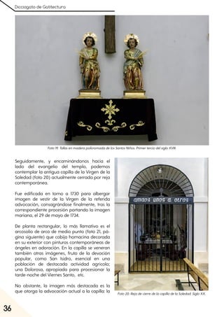 Dicciogato de Gatitectura
36
Seguidamente, y encaminándonos hacia el
lado del evangelio del templo, podemos
contemplar la antigua capilla de la Virgen de la
Soledad (foto 20) actualmente cerrada por reja
contemporánea.
Fue edificada en torno a 1730 para albergar
imagen de vestir de la Virgen de la referida
advocación, consagrándose finalmente, tras la
correspondiente procesión portando la imagen
mariana, el 29 de mayo de 1734.
De planta rectangular, lo más llamativo es el
arcosolio de arco de medio punto (foto 21, pá-
gina siguiente) que cobija hornacina decorada
en su exterior con pinturas contemporáneas de
ángeles en adoración. En la capilla se veneran
también otras imágenes, fruto de la devoción
popular, como San Isidro, esencial en una
población de destacada actividad agrícola;
una Dolorosa, apropiada para procesionar la
tarde-noche del Viernes Santo, etc.
No obstante, la imagen más destacada es la
que otorga la advocación actual a la capilla: la
Foto19. TallasenmaderapolicromadadelosSantosNiños. PrimerterciodelsigloXVIII.
Foto20. RejadecierredelacapilladelaSoledad. SigloXX.
 
