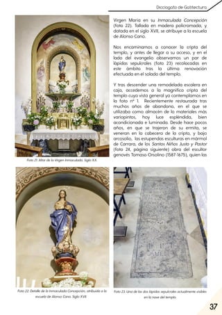 37
Dicciogato de Gatitectura
Virgen María en su Inmaculada Concepción
(foto 22). Tallada en madera policromada, y
datada en el siglo XVII, se atribuye a la escuela
de Alonso Cano.
Nos encaminamos a conocer la cripta del
templo, y antes de llegar a su acceso, y en el
lado del evangelio observamos un par de
lápidas sepulcrales (foto 23) recolocadas en
este ámbito tras la última renovación
efectuada en el solado del templo.
Y tras descender una remodelada escalera en
caja, accedemos a la magnífica cripta del
templo cuya vista general ya contemplamos en
la foto nº 1. Recientemente restaurada tras
muchos años de abandono, en el que se
utilizaba como almacén de lo materiales más
variopintos, hoy luce espléndida, bien
acondicionada e luminada. Desde hace pocos
años, en que se trajeron de su ermita, se
veneran en la cabecera de la cripta, y bajo
arcosolio, las estupendas esculturas en mármol
de Carrara, de los Santos Niños Justo y Pastor
(foto 24, página siguiente) obra del escultor
genovés Tomaso Orsolino (1587-1675), quien las
Foto21. AltardelaVirgenInmaculada. SigloXX.
Foto22. DetalledelaInmaculadaConcepción, atribuidaala
escueladeAlonsoCano. SigloXVII.
Foto23. Unadelasdoslápidassepulcralesactualmentevisibles
enlanavedeltemplo.
 