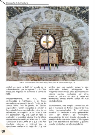 Dicciogato de Gatitectura
38
realizó en torno a 1649 con ayuda de su
sobrino Bautista, por encargo de D. Julio César
Escazuola, llegando las esculturas a Tielmes en
1650.
Desgraciadamente, en 1936, fueron
destrozadas a martillazos, y los trozos
arrojados a un pozo junto a la Ermita de los
Santos Niños. Tras la guerra, los propios
expoliadores fueron obligados a señalar el
lugar donde fueron arrojados los restos, siendo
restaurados, a excepción de las cabezas, que
no aparecieron. Hoy día, lucen en todo su
esplendor y serenidad clásica, tras la última
restauración efectuada por el escultor D. Javier
Tudanca en el año 2000, en el que se les han
insertado cabezas en mármol que se
aproximan mucho a los originales. Hay que
resaltar que con carácter previo a este
satisfactorio trabajo reintegrador, las
imágenes habían lucido otros dos modelos de
cabeza previos, efectuados por otros
artesanos, primero en yeso y luego en
marmolina; ambos intentos fueron de nula
calidad artística.
Abandonamos este templo, convencidos de
que el municipio de Tielmes requiere de más
visitas pormenorizadas. Su patrimonio
histórico, aún inédito en la mayor parte de los
casos por tratarse de yacimientos
arqueológicos de gran interés, demanda la
atención de las administraciones públicas para
que sean debidamente estudiados y puestos
en valor divulgativo para los ciudadanos.
Foto24. EsculturasdelosSantosNiñosJustoyPastor, obradeTomásOrsolino. SigloXVII.
 