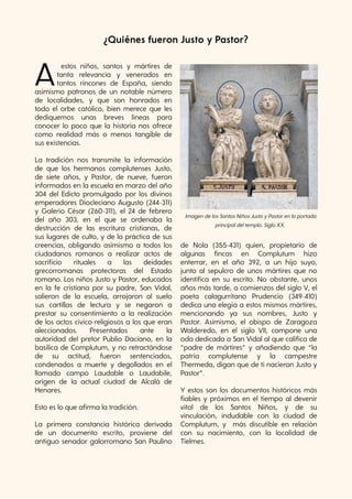 39
Dicciogato de Gatitectura
Aestos niños, santos y mártires de
tanta relevancia y venerados en
tantos rincones de España, siendo
asimismo patronos de un notable número
de localidades, y que son honrados en
todo el orbe católico, bien merece que les
dediquemos unas breves líneas para
conocer lo poco que la historia nos ofrece
como realidad más o menos tangible de
sus existencias.
La tradición nos transmite la información
de que los hermanos complutenses Justo,
de siete años, y Pastor, de nueve, fueron
informados en la escuela en marzo del año
304 del Edicto promulgado por los divinos
emperadores Diocleciano Augusto (244-311)
y Galerio César (260-311), el 24 de febrero
del año 303, en el que se ordenaba la
destrucción de las escritura cristianas, de
sus lugares de culto, y de la práctica de sus
creencias, obligando asimismo a todos los
ciudadanos romanos a realizar actos de
sacrificio rituales a las deidades
grecorromanas protectoras del Estado
romano. Los niños Justo y Pastor, educados
en la fe cristiana por su padre, San Vidal,
salieron de la escuela, arrojaron al suelo
sus cartillas de lectura y se negaron a
prestar su consentimiento a la realización
de los actos cívico-religiosos a los que eran
aleccionados. Presentados ante la
autoridad del pretor Publio Daciano, en la
basílica de Complutum, y no retractándose
de su actitud, fueron sentenciados,
condenados a muerte y degollados en el
llamado campo Laudable o Laudabile,
origen de la actual ciudad de Alcalá de
Henares.
Esto es lo que afirma la tradición.
La primera constancia histórica derivada
de un documento escrito, proviene del
antiguo senador galorromano San Paulino
de Nola (355-431) quien, propietario de
algunas fincas en Complutum hizo
enterrar, en el año 392, a un hijo suyo,
junto al sepulcro de unos mártires que no
identifica en su escrito. No obstante, unos
años más tarde, a comienzos del siglo V, el
poeta calagurritano Prudencio (349-410)
dedica una elegía a estos mismos mártires,
mencionando ya sus nombres, Justo y
Pastor. Asimismo, el obispo de Zaragoza
Walderedo, en el siglo VII, compone una
oda dedicada a San Vidal al que califica de
“padre de mártires” y añadiendo que “la
patria complutense y la campestre
Thermeda, digan que de ti nacieron Justo y
Pastor”.
Y estos son los documentos históricos más
fiables y próximos en el tiempo al devenir
vital de los Santos Niños, y de su
vinculación, indudable con la ciudad de
Complutum, y más discutible en relación
con su nacimiento, con la localidad de
Tielmes.
ImagendelosSantosNiñosJustoyPastorenlaportada
principaldeltemplo. SigloXX.
¿Quiénes fueron Justo y Pastor?
 