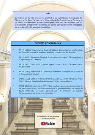 Dicciogato de Gatitectura
40
Nota:
La Gatera de la Villa expresa su gratitud a las autoridades municipales de
Tielmes, al Sr. Cura Párroco de la Parroquia de los Santos Justo y Pastor, y a
D. Tomás Polo Redondo, erudito e investigador histórico del municipio, por su
acogimiento, amabilidad y gentileza, así como por las facilidades otorgadas
en la realización del reportaje fotográfico.
• AA.VV. (2004) “Arquitectura y Desarrollo Urbano. Comunidad de Madrid. Zona
Sur. TomoXIII. ConsejeríadeMedioAmbientayOrdenacióndelTerritorio.
• AA.VV. (2012) “DiccionarioVisualdeTérminos Arquitectónicos”. Ediciones Cátedra
(GrupoAnaya, S.A.). Madrid.
• AA.VV. (1972) “Enciclopedia Universal Sopena. Tomo 5”. Editorial Ramón Sopena,
S.A. Barcelona.
• AA.VV. (2002) “Retablos de la Comunidadde Madrid”. Consejería de las Artes de
laComunidaddeMadrid.
• CASTELLANOS OÑATE, Pedro; GEA ORTIGAS, Isabel; y LÓPEZ CARCELÉN, Pedro
(2009)“Madrid. GuíaVisualdeArquitectura”. Ed. LaLibrería. Madrid.
• TORRE BRICEÑO, Jesús de la (1999). “Dos esculturas genovesas desconocidas de
los Santos Niños Justo yPastorconservadas en la iglesia parroquialde Tielmes de
Tajuña (Madrid)”, en Anales Complutenses XI. Institución de Estudios
Complutenses. AlcaládeHenares, 1999. Madrid.
FUENTES CONSULTADAS
 