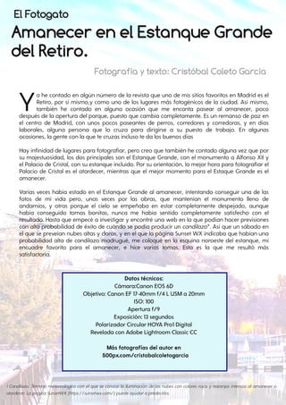 Amanecer en el Estanque Grande
del Retiro.
Ya he contado en algún número de la revista que uno de mis sitios favoritos en Madrid es el
Retiro, por sí mismo,y como uno de los lugares más fotogénicos de la ciudad. Así mismo,
también he contado en alguna ocasión que me encanta pasear al amanecer, poco
después de la apertura del parque, puesto que cambia completamente. Es un remanso de paz en
el centro de Madrid, con unos pocos paseantes de perros, corredores y corredoras, y en días
laborales, alguna persona que lo cruza para dirigirse a su puesto de trabajo. En algunas
ocasiones, la gente con la que te cruzas incluso te da los buenos días
Hay infinidad de lugares para fotografiar, pero creo que también he contado alguna vez que por
su majestuosidad, los dos principales son el Estanque Grande, con el monumento a Alfonso XII y
el Palacio de Cristal, con su estanque incluido. Por su orientación, la mejor hora para fotografiar el
Palacio de Cristal es el atardecer, mientras que el mejor momento para el Estaque Grande es el
amanecer.
Varias veces había estado en el Estanque Grande al amanecer, intentando conseguir una de las
fotos de mi vida pero, unas veces por las obras, que mantenían el monumento lleno de
andamios, y otras porque el cielo se empeñaba en estar completamente despejado, aunque
había conseguido tomas bonitas, nunca me había sentido completamente satisfecho con el
resultado. Hasta que empecé a investigar y encontré una web en la que podían hacer previsiones
con alta probabilidad de éxito de cuándo se podía producir un candilazo*. Así que un sábado en
el que se preveían nubes altas y claros, y en el que la página Sunset WX indicaba que habían una
probabilidad alta de candilazo madrugué, me coloqué en la esquina noroeste del estanque, mi
encuadre favorito para el amanecer, e hice varias tomas. Esta es la que me resultó más
satisfactoria.
Datos técnicos:
Cámara:Canon EOS 6D
Objetivo: Canon EF 17-40mm f/4 L USM a 20mm
ISO: 100
Apertura f/9
Exposición: 13 segundos
Polarizador Circular HOYA Pro1 Digital
Revelada con Adobe Lightroom Classic CC
Más fotografías del autor en
500px.com/cristobalcoletogarcia
Fotografía y texto: Cristóbal Coleto García
1 Candilazo. Término meteorológico con el que se conoce la iluminación de las nubes con colores rojos y naranjas intensos al amanecer o
atardecer. La página SunsetWX (https://sunsetwx.com/) puede ayudara predecirlos.
El Fotogato
 