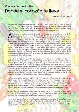 Donde el corazón te lleve
Cuentos para el Andén
"Para dar de comer a dos personas con un preparado de aleta de raya con alcaparras
son necesarias dos aletas de raya, tres cucharadas de alcaparras, dos cucharadas de
zumo de limón, cuatro cucharadas de vinagre, una cucharada de perejil picado, cuatro
patataspequeñas, unahojadelaurel, aceitedeolivavirgenextraysal."
AMalena le encanta cocinar. Siempre perfumada con el peculiar aroma de los
alimentos, cocinando es realmente feliz. En la estrechez de los tres metros
cuadrados de su pequeño reino culinario, Malena viaja con su imaginación a miles
de sitios. Al bañar generosamente los platos con aceite de oliva, sueña con el
inconfundible paisaje andaluz. Y su olfato se enriquece con el olor amargo de la oliva, y
camina entre las hileras interminables de los acebuches que embellecen las lomas, y desde
el suelo varea las olivas, agitando las ramas y escuchando el sonido sordo de la aceituna
al caer al suelo. Y siente en su alma el frío invernal del mes de enero, y la lluvia, y la niebla,
y la helada. Y una vez barrido el bancal, limpia las olivas. Cuando siente el tacto de las
alcaparras, viaja con su fantasía a Asia y siente el sabor ligeramente amargo de las
hojuelas pecioladas de la planta. Y al condimentar los platos, la sal la transporta a lugares
exóticos como China o Indonesia.
“Las aletas de raya han de estar frescas por lo que antes de su elaboración hay que
quitarles la piel y lavarlas con abundante agua fría. Después las colocamos en una
cazuela grande con agua, vinagre, un poco de salyuna hoja de laurel. Una vez hervida
el agua, mantenemos la cazuela a fuego suave durante unos diez minutos. Después,
retiramos y dejamos reposar. Para sabersila raya está cocida separamos la carne en su
parte más gruesa de los cartílagos; sies fácilde separarelpunto de cocción es elidóneo.
Procedemos a sacar las aletas y separamos la carne por ambas caras para depositarla
sobre los platos. Una vez presentada la regamos con elzumo de limón, elaceite de oliva
yesparcimosporencimalasalcaparraspreviamentepicadas”.
Malena dice que la cocina mediterránea “es muy beneficiosa para la salud, por ser
equilibradaymuyrefinada. Españaesunadespensaricayvariada, conproductosfrescos
y elaborados, que combina tradición y modernidad y se adecua a todos los gustos y
paladares“. Su delicadeza en la cocina compite en hermosura con su desbordante
ingenio. Y al sentir el tacto suave y resbaladizo del pescado, lanza su caña desde el
espigón para minutos más tarde encontrar atrapada en el anzuelo una hermosa raya.
Malena siempre la elabora entre los meses de noviembre y abril. Dice que “en esos meses
el pescado se encuentra en su mayor esplendor por ser temporada de pesca”. En
Navidad, las recetas de todos sus platos se enriquecen con ella.
“La raya se puede aderezar también con un refrito de cuatro aros de guindilla y cuatro
dientes de ajo fileteados en seis cucharadas de aceite de oliva. Doramos los ajos y
añadimos el refrito a la raya que acompañaremos con las patatas cocidas al vapor,
espolvoreadasconelperejilpicado”.
por Amado Storni
 