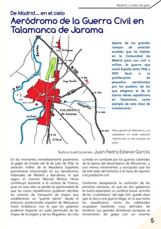 5
Madrid, a vista de gato
De Madrid... en el cielo
Aeródromo de la Guerra Civil en
Talamanca de Jarama
Texto e ilustraciones: Juan Pedro Esteve García
En los momentos inmediatamente posteriores
al golpe de Estado del 18 de julio de 1936, la
aviación militar de la República Española
permaneció estacionada en sus aeródromos
habituales de Madrid y Barcelona, lo que
según el cronista Manuel Muñoz Heras
contribuyó bastante a la victoria de Franco,
pues en esos días se perdió la oportunidad de
que los cazas republicanos pudieran derribar
los aviones de transporte de tropas que
establecieron un “puente aéreo” desde el
entonces protectorado español de Marruecos
hasta Andalucía, con lo que los golpistas
pudieron disponer en suelo peninsular de las
tropas de la Legión y de los Regulares, las más
curtidas en combate por las guerras coloniales
de la época del desembarco de Alhucemas, y
con menos miramientos y escrúpulos que las
de éste lado del Estrecho a la hora de reprimir
a la población civil.
Conforme desapareció la confusión de las
primeras semanas, en que los dos gobiernos
en lucha esperaban un conflicto breve, al estilo
de los “cuartelazos” del siglo XIX, quedó claro
que se iba a una guerra larga, en la que tanto
los republicanos como los sublevados
ocupaban bastiones muy definidos de
territorio. Las grandes dictaduras europeas se
encontraron de golpe con un enorme
Aparte de los grandes
campos de aviación
estables que ha habido
en la Comunidad de
Madrid para uso civil o
militar, la guerra que
asoló España entre 1936 y
1939 llevó a la
proliferación de
pequeños aeródromos
por los pueblos, de los
que elegimos el de la
fuerza aérea republicana
en Talamanca, como
ejemplo de esta clase de
instalaciones.
Plano general de Talamanca y sus
alrededores. En verde, extensión
máxima que se cree ocuparon las
pistas
 