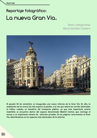 Reportaje
50
Reportaje fotográfico:
La nueva Gran Vía.
Texto y fotografías:
Mario Sánchez Cachero
El pasado 30 de noviembre se inauguraba una nueva reforma de la Gran Vía. En ella, la
ampliación de las aceras da más espacio al peatón, a la vez que reduce los carriles destinados
al tráfico rodado, en beneficio del transporte público, ya que esta importante arteria
madrileña se encuentra dentro del espacio denominado Madrid Central, que restringe el
acceso a un importante número de vehículos privados. En las páginas recorreremos la Gran
Vía, deteniéndonos en los aspectos más destacados de la reforma.
 