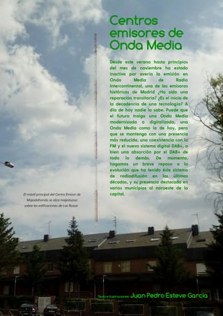 59
Gaceta felina
Centros
emisores de
Onda Media
Texto e ilustraciones: Juan Pedro Esteve García
Desde este verano hasta principios
del mes de noviembre ha estado
inactiva por avería la emisión en
Onda Media de Radio
Intercontinental, una de las emisoras
históricas de Madrid ¿Ha sido una
reparación transitoria? ¿Es el inicio de
la decadencia de una tecnología? A
día de hoy nadie lo sabe. Puede que
el futuro traiga una Onda Media
modernizada o digitalizada, una
Onda Media como la de hoy, pero
que se mantenga con una presencia
más reducida, una coexistencia con la
FM y el nuevo sistema digital DAB+, o
bien una absorción por el DAB+ de
todo lo demás. De momento,
hagamos un breve repaso a la
evolución que ha tenido éste sistema
de radiodifusión en las últimas
décadas, y su presencia destacada en
varios municipios al noroeste de la
capital.ElmástilprincipaldelCentroEmisorde
Majadahondasealzamajestuoso
sobrelasedificacionesdeLasRozas
 