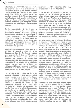 Gaceta felina
6
laboratorio de 500.000 kilómetros cuadrados
de extensión en el que experimentar su
armamento de cara a una futurible Segunda
Guerra Mundial que cada vez se veía menos
improbable, debido a los flecos que habían
quedado colgando de la Primera. La aviación
de la República pasó a recibir material de la
URSS (con alguna colaboración francesa en los
primeros momentos) y los franquistas aviones
procedentes del Tercer Reich y de la Italia de
Mussolini.
En las proximidades de los frentes se
construyeron pequeños aeródromos
provisionales, nacidos de aquella guerra y
desmantelados casi todos al llegar la paz. El
bando republicano fue especialmente
partidario de dispersar su fuerza aérea en
multitud de estos puntos, en vez de en unas
pocas bases grandes, para hacer más difícil su
localización y destrucción en tierra por la
aviación del otro gobierno.
Proliferaron estos aeródromos en el norte de la
provincia de Madrid y oeste de la de
Guadalajara. Los de Torrelaguna, Lozoya,
Lozoyuela, Algete, El Casar de Talamanca y
Talamanca de Jarama eran vitales para
defender los embalses y canales que
suministran agua a la capital de España, y que
permanecieron en manos de la República
durante los tres años de combates. Los
militares republicanos y sus asesores soviéticos
estimaban en 25 días el tiempo necesario para
poder construir uno de estos campos.
En Talamanca de Jarama ya hubo un
incidente relacionado con la aviación militar
incluso cuando seguramente no se habían
iniciado las obras del aeródromo, pues el 28
de agosto de 1936 tuvo que hacer un aterrizaje
forzoso un bombardero Potez 54, de
fabricación francesa, que había sido
alcanzado por disparos del enemigo. Estos
bombarderos fueron la principal colaboración
de Francia con la República en los primeros
momentos de la guerra, colaboración que se
abandonó poco después por presiones
británicas en favor de la doctrina denominada
como de “no intervención”. Los Potez 54
podían llevar una tonelada de bombas y volar
a una altitud de hasta 10.000 metros, con una
autonomía de 1200 kilómetros, cifras muy
notables para un diseño del año 1933.
El aeródromo propiamente dicho era el
número 123 de la Primera Región Aérea,
estaba situado en paralelo a la carretera de
Ajalvir a la de Torrelaguna a Guadalajara,
frente al actual kilómetro 26 (la carretera está
numerada en nuestros días como M-103), y se
cree que se instaló en algún mes sin precisar
entre finales de 1936 e inicios de 1937,
contando en su momento de mayor extensión
con una pista de tierra apisonada, de longitud
aproximada de 1000 metros y orientación
norte-sur, totalmente paralela a la carretera, y
otra de 1200 metros ligeramente desviada de
ella unos quince grados hacia el suroeste.
No se tiene noticia de la existencia de talleres
ni hangares, ni han aparecido restos de ellos
en el minucioso reconocimiento topográfico
realizado por Víctor Iniesta en 2017, por lo que
se supone que era una instalación que
funcionaba a modo de mero destacamento de
unidades desde otras bases más grandes, por
las razones de dispersión antes citadas. Sí
había dos edificios de ladrillo (uno para los
mandos y otro para los pilotos) y una galería
subterránea, a unos 7 metros de profundidad,
con dos escaleras de acceso para que el
personal pudiera guarecerse en caso de
bombardeos. Probablemente existieran en los
primeros tiempos otros edificios precarios de
madera o incluso de tela, con la intención de
despistar a los aviones de reconocimiento
enemigos sobre la finalidad y equipamiento
reales del lugar, aunque finalmente estos
vuelos acabaron identificándolo como
aeródromo y los franquistas tuvieron pleno
conocimiento de su existencia y propósito.
En Talamanca hubo destinados aviones de por
lo menos dos escuadrillas, la 20ª Escuadrilla
Independiente, y la 50ª Escuadrilla, ambas
dotadas con aviones rusos Polikarpov R-Z, los
biplazas conocidos como “Natacha”, a medio
camino entre un avión de ataque y un
bombardero ligero, con una ametralladora
frontal para atacar blancos en tierra y otra
para defenderse de otros aviones. Podían
cargar hasta 400 kilos de bombas, su
velocidad máxima era de entre 200 y 315
 