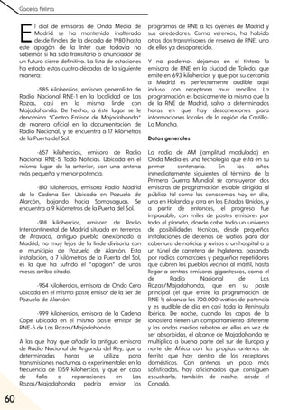 Gaceta felina
60
El dial de emisoras de Onda Media de
Madrid se ha mantenido inalterado
desde finales de la década de 1980 hasta
este apagón de la Inter que todavía no
sabemos si ha sido transitorio o anunciador de
un futuro cierre definitivo. La lista de estaciones
ha estado estas cuatro décadas de la siguiente
manera:
-585 kilohercios, emisora generalista de
Radio Nacional RNE-1 en la localidad de Las
Rozas, casi en la misma linde con
Majadahonda. De hecho, a éste lugar se le
denomina “Centro Emisor de Majadahonda”
de manera oficial en la documentación de
Radio Nacional, y se encuentra a 17 kilómetros
de la Puerta del Sol.
-657 kilohercios, emisora de Radio
Nacional RNE-5 Todo Noticias. Ubicada en el
mismo lugar de la anterior, con una antena
más pequeña y menor potencia.
-810 kilohercios, emisora Radio Madrid
de la Cadena Ser. Ubicada en Pozuelo de
Alarcón, bajando hacia Somosaguas. Se
encuentra a 9 kilómetros de la Puerta del Sol.
-918 kilohercios, emisora de Radio
Intercontinental de Madrid situada en terrenos
de Aravaca, antiguo pueblo anexionado a
Madrid, no muy lejos de la linde divisoria con
el municipio de Pozuelo de Alarcón. Esta
instalación, a 7 kilómetros de la Puerta del Sol,
es la que ha sufrido el “apagón” de unos
meses arriba citado.
-954 kilohercios, emisora de Onda Cero
ubicada en el mismo poste emisor de la Ser de
Pozuelo de Alarcón.
-999 kilohercios, emisora de la Cadena
Cope ubicada en el mismo poste emisor de
RNE-5 de Las Rozas/Majadahonda.
A las que hay que añadir la antigua emisora
de Radio Nacional de Arganda del Rey, que a
determinadas horas se utiliza para
transmisiones nocturnas o experimentales en la
frecuencia de 1359 kilohercios, y que en caso
de fallo o reparaciones en Las
Rozas/Majadahonda podría enviar los
programas de RNE a los oyentes de Madrid y
sus alrededores. Como veremos, ha habido
otros dos transmisores de reserva de RNE, uno
de ellos ya desaparecido.
Y no podemos dejarnos en el tintero la
emisora de RNE en la ciudad de Toledo, que
emite en 693 kilohercios y que por su cercanía
a Madrid es perfectamente audible aquí
incluso con receptores muy sencillos. La
programación es basicamente la misma que la
de la RNE de Madrid, salvo a determinadas
horas en que hay desconexiones para
informaciones locales de la región de Castilla-
La Mancha.
Datos generales
La radio de AM (amplitud modulada) en
Onda Media es una tecnología que está en su
primer centenario. En los años
inmediatamente siguientes al término de la
Primera Guerra Mundial se constuyeron dos
emisoras de programación estable dirigida al
público tal como las conocemos hoy en día,
una en Holanda y otra en los Estados Unidos, y
a partir de entonces, el progreso fue
imparable, con miles de postes emisores por
todo el planeta, donde cabe todo un universo
de posibilidades técnicas, desde pequeñas
instalaciones de decenas de watios para dar
cobertura de noticias y avisos a un hospital o a
un túnel de carretera de Inglaterra, pasando
por radios comarcales y pequeños repetidores
que cubren los pueblos vecinos al mástil, hasta
llegar a centros emisores gigantescos, como el
de Radio Nacional de Las
Rozas/Majadahonda, que en su poste
principal (el que emite la programación de
RNE-1) alcanza los 700.000 watios de potencia
y es audible de día en casi toda la Península
Ibérica. De noche, cuando las capas de la
ionosfera tienen un comportamiento diferente
y las ondas medias rebotan en ellas en vez de
ser absorbidas, el alcance de Majadahonda se
multiplica a buena parte del sur de Europa y
norte de África con las propias antenas de
ferrita que hay dentro de los receptores
domésticos. Con antenas un poco más
sofisticadas, hay aficionados que consiguen
escucharla, también de noche, desde el
Canadá.
 