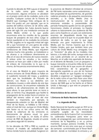 61
Gaceta felina
Cuando la década de 1920 supuso el despertar
de la radio como gran medio de
comunicación, algunas emisoras se ubicaban
en el propio centro de las ciudades, junto a los
estudios. Cualquier curioso de la historia de
Madrid que investigue fotos antiguas de la
Gran Vía podrá ver, por ejemplo, que en la
azotea del edificio número 32 de dicha calle,
sede de la Cadena Ser, hubo durante buena
parte del siglo XX una instalación emisora de
Onda Media similar a la que podía
encontrarse entre los mástiles de los grandes
buques de pasajeros de esos años. Luego se
fueron quedando en las ciudades las emisoras
de FM, surgidas en la segunda mitad del siglo
XX y que funcionan en una gama de ondas
completamente diferente, mientras que las
instalaciones de Onda Media, que requieren
antenas mucho más grandes, se trasladaron a
las afueras o se instalaron directamente en
ellas en el caso de emisoras de nueva creación.
El enlace entre los estudios y los centros
emisores se hace por cable o bien por medio
de enlaces de microondas (o lo que es lo
mismo, de frecuencias enormemente altas).
En el caso de Madrid la gran mayoría de
centros emisores de Onda Media se hallan en
el cuadrante noroeste del mapa, y podemos
decir que las localidades de Pozuelo de
Alarcón, Las Rozas y sus aledañas son
verdaderos museos a cielo abierto de este tipo
de construcciones. Se encuentran rodeadas de
pueblos o de urbanizaciones de chalets de
poca altura, lo que permite tener en torno a
ellas un terreno muy despejado que facilite la
propagación de las ondas hacia el exterior. La
altitud del terreno sobre el nivel del mar
también es importante, por ejemplo, la
desaparecida estación La Voz de Madrid, del
Pinar de las Rozas, se hallaba a 738 metros
sobre el nivel del mar, aunque en Onda Media
este factor no es tan crítico como en FM,
donde la cobertura de las emisiones es
básicamente de alcance visual. La gran
excepción a la regla es, sin duda, el centro
emisor de RNE de Arganda, situado al sureste
y en plena vega del río Jarama.
En las décadas de 1970 y 1980 es cuando se
instauró el modelo de radiodifusión que
hemos tenido hasta la actualidad. Surgieron en
la provincia de Madrid infinidad de emisoras
de FM tanto nacionales como autonómicas, o
bien propiedad de ayuntamientos, de grandes
cadenas privadas o de pequeñas asociaciones
vecinales, y la Onda Media (tras la
reestructuración de la enorme red de
estaciones estatales o paraestatales del
período franquista) quedó con los seis grandes
transmisores citados al principio. La España
urbana es básicamente una audiencia de FM,
pero como España es un país con extensiones
enormes de despoblado donde hay una
población rural a la que no se puede dejar sin
cobertura de radio, es por lo que sigue
teniendo una gran importancia la Onda
Media, por las mismas razones que en los
Estados Unidos, país que también tiene una
cultura de Onda Media muy arraigada. Con
un “transistor” de pilas de los modelos más
básicos, o la radio del coche, aunque estés con
una rueda pinchada en un secarral de La
Mancha, en el valle más apartado de Asturias,
en el desierto de Nevada, o en un pesquero o
buque mercante a cincuenta millas de la costa,
no pierdes el hilo de lo que ocurre ahí afuera.
Esta característica de la geografía y
demografía española es uno de los factores
que han influido en que España no se haya
decidido a organizar un “apagón analógico”
de la radio como el que hizo hace unos años
con la televisión, o como la implantación
masiva del DAB que se ha hecho en el Reino
Unido o Noruega y que está en proyecto en
otros estados.
Historia básica de los centros
1. Emisoras de Radio Nacional de España.
-1. a. Arganda delRey.
Radio Nacional de España surgió en 1937 en la
ciudad de Salamanca como una emisora de
campaña surgida de las necesidades
extraordinarias de la Guerra Civil. La montaron
los sublevados franquistas para tener un
medio de propaganda que contrarrestara las
emisiones de la República, y en su primer
momento, aunque parezca increíble, la hoy
enorme RNE no era otra cosa que un convoy
de camiones -suministrados por el Tercer Reich
alemán- donde se montaban la emisora y un
 