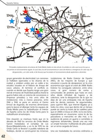 Gaceta felina
62
PrincipalesemplazamientosdeantenasdeOndaMediacitadosenésteartículo. Seseñalanencolorazuloscurolosquese
encuentranenfuncionamientoregular. Enazulclaro, losdefuncionamientoencasosderefuerzooemergencia. Encolorrojo, los
desaparecidos, yencolorverde, eldeAravacaquehaestadosinfuncionamientodesdeseptiembreadiciembre
grupo generador de electricidad. Los camiones
se hallaban aparcados a las afueras de la
ciudad, y estaban unidos por un cable a los
estudios situados en el Palacio de Anaya del
casco urbano. Al terminar el conflicto es
cuando se decide que España tenga una gran
red de emisoras de titularidad pública (hasta la
guerra había sido un sistema de concesiones a
empresas privadas) y tras unos años de
instalaciones más o menos precarias, entre
1944 y 1945 se pone en servicio el Centro
Emisor de Arganda, de enormes dimensiones
para la época al albergar tanto los equipos de
Onda Media para la radiodifusión al interior
de España como los de Onda Corta para la
radiodifusión al extranjero.
Esta situación se mantuvo hasta que en la
década de 1960 los servicios de Onda Media
fueron trasladados al complejo de Las
Rozas/Majadahonda, y en la de 1970 los de
Onda Corta se llevaron a pueblo toledano de
Noblejas, donde se construyeron las inmensas
instalaciones de Radio Exterior de España
(REE), de las mayores de Europa y que
estuvieron a punto de desaparecer en la crisis
económica que siguió al crack de 2008. Radio
Exterior ha consegudo sobrevivir, entre otras
cosas, al gran número de cartas y
comunicados de protesta que hubo en esos
años desde infinidad de lugares y de
colectivos, ante la desaparición de lo que no
deja de ser una embajada más de España
ante las demás naciones. Se argumentaba,
para suprimir REE, que Internet llegaba ya a
todos los sitios, cosa que dentro de un tiempo
puede ser cierta (a través de los satélites) pero
que en 2008 ó incluso en 2014, no lo era tanto,
especialmente en situaciones como la de los
pescadores o mercantes en alta mar, o la
audiencia de países en guerra o sometidos a
regímenes dictatoriales, donde una vez más
un simple transistor multibanda de pilas puede
ser un arma cargada de futuro.
Una vez trasladados los servicios ordinarios a
 