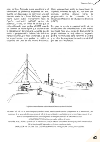63
Gaceta felina
otros centros, Arganda puede considerarse el
laboratorio de proyectos especiales de RNE.
Cuenta con dos equipos de trasmisión, uno del
modelo S4006 de la firma Telefunken, que de
noche puede cubrir teóricamente toda la
España continental (600.000 watios de
potencia), y otro, un TRAM 10, de los que se
están utilizando para probar el DRM, uno de
los sistemas de radio digital que aspiran a ser
la radiodifusión del mañana. Arganda puede
emitir la programación habitual de RNE-1 en
horas nocturnas, por 1359 kilohercios, y de día
los experimentos para probar la calidad o
cobertura del DRM en esa misma frecuencia.
Otros usos que han tenido los transmisores de
Arganda, a finales del siglo XX, han sido, por
ejemplo, destinar algunas horas de
programación a los contenidos de la
Universidad Nacional de Educación a Distancia
(UNED).
En caso de avería o mantenimiento de las
instalaciones de Majadahonda, o del intento
que hubo hace unos años de desmantelar la
propia emisora de Majadahonda, Arganda
podría resintonizarse para transmitir a Madrid
y su alfoz la programación ordinaria de RNE
por 585 y 657 kilohercios.
Esquemadeinstalacioneshabitualesenestetipodecentrosemisores.
ANTENA YSUSANEXOSa)mástilprincipal, b)vientosoriostrasparaestabilizarelmástil, c)alojamientodelostransmisoresy, en
ocasiones, deungeneradorDieselparacasodefallodelaacometidaeléctrica, d)alojamientotemporalopermanentedeun
técnico, conmagnetófonopararadiarprogramasdeemergenciaencasodefallodelosestudios.
ACOMETIDA ELÉCTRICA e1)transformador, e2)líneadepostes.
TRANSMISORSECUNDARIOf)casetaconuntransmisorauxiliardeAMparacasodefallodelprincipalyvariostransmisoresde
FM, g)dipolosdeFMagrupadosenelmismomástilsecundario.
ENLACECONLOSESTUDIOSENEL CENTRODELA CIUDADh)enlaceporUHF, i)enlacepormicroondas.
 