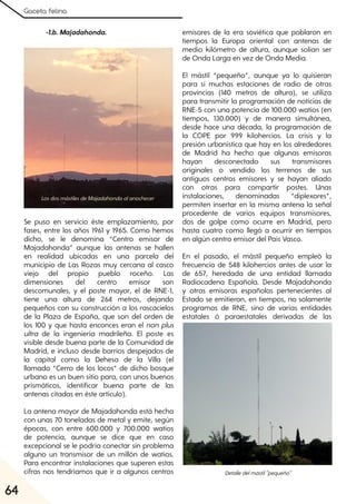 Gaceta felina
64
-1.b. Majadahonda.
Se puso en servicio éste emplazamiento, por
fases, entre los años 1961 y 1965. Como hemos
dicho, se le denomina “Centro emisor de
Majadahonda” aunque las antenas se hallen
en realidad ubicadas en una parcela del
municipio de Las Rozas muy cercana al casco
viejo del propio pueblo roceño. Las
dimensiones del centro emisor son
descomunales, y el poste mayor, el de RNE-1,
tiene una altura de 264 metros, dejando
pequeños con su construcción a los rascacielos
de la Plaza de España, que son del orden de
los 100 y que hasta enconces eran el non plus
ultra de la ingeniería madrileña. El poste es
visible desde buena parte de la Comunidad de
Madrid, e incluso desde barrios despejados de
la capital como la Dehesa de la Villa (el
llamado “Cerro de los locos” de dicho bosque
urbano es un buen sitio para, con unos buenos
prismáticos, identificar buena parte de las
antenas citadas en éste artículo).
La antena mayor de Majadahonda está hecha
con unas 70 toneladas de metal y emite, según
épocas, con entre 600.000 y 700.000 watios
de potencia, aunque se dice que en caso
excepcional se le podría conectar sin problema
alguno un transmisor de un millón de watios.
Para encontrar instalaciones que superen estas
cifras nos tendríamos que ir a algunos centros
emisores de la era soviética que poblaron en
tiempos la Europa oriental con antenas de
medio kilómetro de altura, aunque solían ser
de Onda Larga en vez de Onda Media.
El mástil “pequeño”, aunque ya lo quisieran
para sí muchas estaciones de radio de otras
provincias (140 metros de altura), se utiliza
para transmitir la programación de noticias de
RNE-5 con una potencia de 100.000 watios (en
tiempos, 130.000) y de manera simultánea,
desde hace una década, la programación de
la COPE por 999 kilohercios. La crisis y la
presión urbanística que hay en los alrededores
de Madrid ha hecho que algunas emisoras
hayan desconectado sus transmisores
originales o vendido los terrenos de sus
antiguos centros emisores y se hayan aliado
con otras para compartir postes. Unas
instalaciones, denominadas “diplexores”,
permiten insertar en la misma antena la señal
procedente de varios equipos transmisores,
dos de golpe como ocurre en Madrid, pero
hasta cuatro como llegó a ocurrir en tiempos
en algún centro emisor del País Vasco.
En el pasado, el mástil pequeño empleó la
frecuencia de 548 kilohercios antes de usar la
de 657, heredada de una entidad llamada
Radiocadena Española. Desde Majadahonda
y otras emisoras españolas pertenecientes al
Estado se emitieron, en tiempos, no solamente
programas de RNE, sino de varias entidades
estatales ó paraestatales derivadas de las
LosdosmástilesdeMajadahondaalanochecer
Detalledelmástil"pequeño"
 
