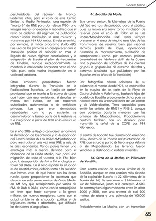 65
Gaceta felina
peculiaridades del régimen de Franco.
Podemos citar, para el caso de este Centro
Emisor, a Radio Peninsular, una especie de
“marca-B” de RNE para dar -desde 1960- una
imagen menos anacrónica y monolítica que el
resto de cadenas del régimen. Se publicitaba
como “Radio Peninsular, la más musical” y
transmitía por 989 kilohercios. En ella se emitía,
por ejemplo, el mítico programa Vuelo 605.
Fue una de las primeras en desaparecer con la
Transición política al coincidir en 1978 la
llegada del nuevo régimen constitucional y la
adaptación de España al plan de frecuencias
de Ginebra, aunque excepcionalmente se
mantuvo la emisora de Barcelona hasta el año
1984, pues tenía mucha implantación en la
sociedad catalana.
Otras emisoras paraestatales fueron
integradas durante la Transición en la
Radiocadena Española, un “cajón de sastre”
provisional que se montó a la espera de saber
qué hacer con esas emisiones, si dejarlas en
manos del estado, de las nacientes
autoridades autonómicas o de entidades
privadas. Las que eran demasiado
redundantes con lo ya existente se
desmantelaron y buena parte de lo restante se
fue integrando a partir de 1988 en la estructura
de RNE.
En el año 2016 se llegó a considerar seriamente
la demolición de las antenas y la desaparición
del Centro Emisor de Las Rozas/Majadahonda
para reestructurar una vez más RNE a raíz de
la crisis económica. Varios países tienen una
estrategia más o menos definida para el
abandono de la Onda Media, bien para una
migración de todo el sistema a la FM, bien
para la desaparición de AM y FM analógica en
favor del DAB+. En el caso español la situación
es de incertidumbre, debido tanto a la cuestión
que hemos visto de qué hacer con las áreas
rurales (para proporcionar la cobertura que
alcanza un solo centro emisor de Onda Media
en AM hay que reemplazarlo por varios de
FM, de DAB ó DAB+) como con la complejidad
de tener que hacer comprar a la gente
millones de nuevos receptores, como con el
actual ambiente de crispación política y de
legislaturas cortas o abortadas, que dificulta
las decisiones a largo plazo.
-1.c. Boadilla delMonte.
Este centro emisor, 16 kilómetros de la Puerta
del Sol, era casi desconocido para el público,
pues su misión era servir como instalación de
reserva para el caso de fallar el de Las
Rozas/Majadahonda. RNE tenía siempre
presente en el área de Madrid esta idea de los
transmisores de reserva, bien por razones
técnicas (caída de rayos, operaciones
rutinarias de mantenimiento, sustitución de
componentes) como por razones políticas
(mentalidad de “defensa civil” de la Guerra
Fría o previsión de sabotajes de los diversos
grupos o grupúsculos de extrema derecha y
extrema izquierda que pululaban por las
Españas en los años de la Transición)
Por fotografías aéreas sabemos de su
existencia al menos desde 1975, se encontraba
en la esquina de las calles de la Playa de
Castro Urdiales y Vallefranco, bastante lejos del
pueblo de Boadilla propiamente dicho, pues se
hallaba entre las urbanizaciones de Las Lomas
y de Valdecabañas. Tenía capacidad para
emitir las señales de RNE-1 y RNE-5, aunque
con potencias bastante menores que las
antenas de Majadahonda. Probablemente
contara también con un diplexor para
transmitir la señal de la COPE por 999
kilohercios.
El centro de Boadilla fue desactivado en el año
2016, dentro de la misma reestructuración de
RNE que estuvo a punto de llevarse por delante
al de Majadahonda. Los terrenos fueron
vendidos y destinados a edificar viviendas.
-1.d. Cerro de la Mocha, en Villanueva
delPardillo.
Otro centro emisor de reserva similar al de
Boadilla, aunque en esta ocasión más alejado
de la capital de España (a 22 kilómetros de la
Puerta del Sol). Se encuentra a 2 kilómetros al
sur de Villanueva, junto a la carretera M-503.
Se construyó en algún momento entre los años
2000 y 2006, con una antena de casi 200
metros de altura y una potencia de 100.000
watios.
Probablemente La Mocha, con un transmisor
 